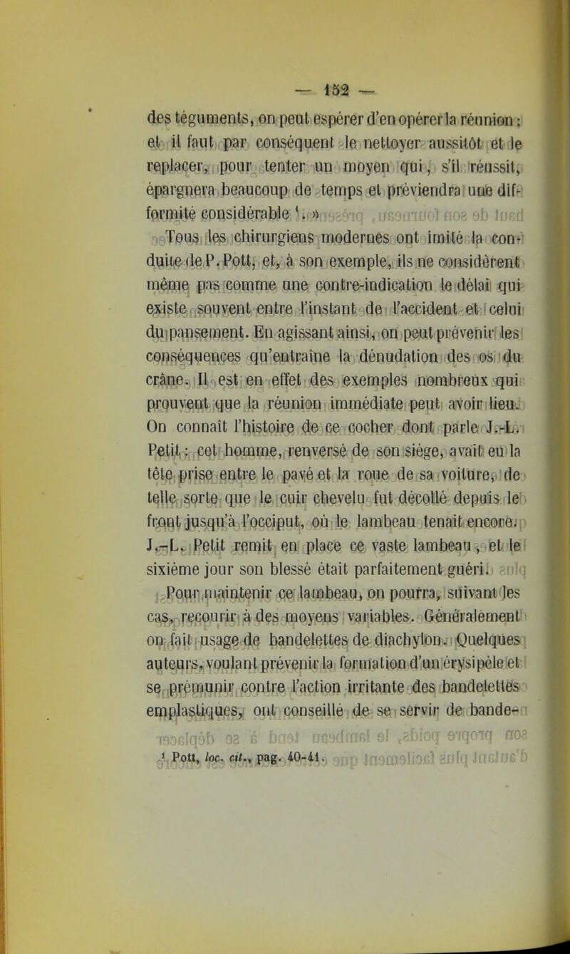 des téguments, on peut espérer d'en opérer la réunion ; QkS faut par conséquent le neUoyer aussitôt et le replacer, pour tenter un moyen qui, s'il téussil, épargnera beaucoup de temps et préviendra une dif- farmité considérable ' .f-»no5<S'frr rrRorrTrto'^ nn? trtr •^- Tous les chirurgiens modernes ont imité la con- duite «le P. Pottj ety <> son exemple, ils ne considèrent même pisrcomme une contre-indication le délai qui eixiste . souvent entre IHnstant. 4e! lj'accideat^€ilf;fcelu^ duipansement. En agissant ainsi^ on peut prévenir-les conséquences qu'entraîne la dénudation des os du crâne. Il-,est en effet des exemples nombreux qui prouvent que la réunion Immédiate peut avoir lieu. On connaît l'histoire de ce cocher dont parle i.^n t^^iJ, ; cet homme, renversé de son siège, avait eu la tête.^rise entre le pavé et la roue de sa voilure, de- mie, ;Sorte que le cuir chevelu fut décollé depuis le' fr^gt jusqu'à l'occiput, où le lambeau tenait encore.' J^L^/Petit remit en place ce vaste lambeau, el |ei sixième jour son blessé était parfaitement guéri!» ^nTn j;Pour maintenir ce: lambeau, on pourra, suivant les ca^^ repourir à des moyens variables. Généralement 0Uui<}\t j lusage de bandelettes de diachylon. Quelques auteurs, voulant prévenir la formation d'un érysipéle et se prémunir contre l'action irritante des bandelettes emplasliques, ont conseillé de se servir de bande- ifiOGlqob 93 fi bmi oc ^t^ï Q*,Pott, loc. et/., pag. 40-41. > jfjgni :(|q Jn^