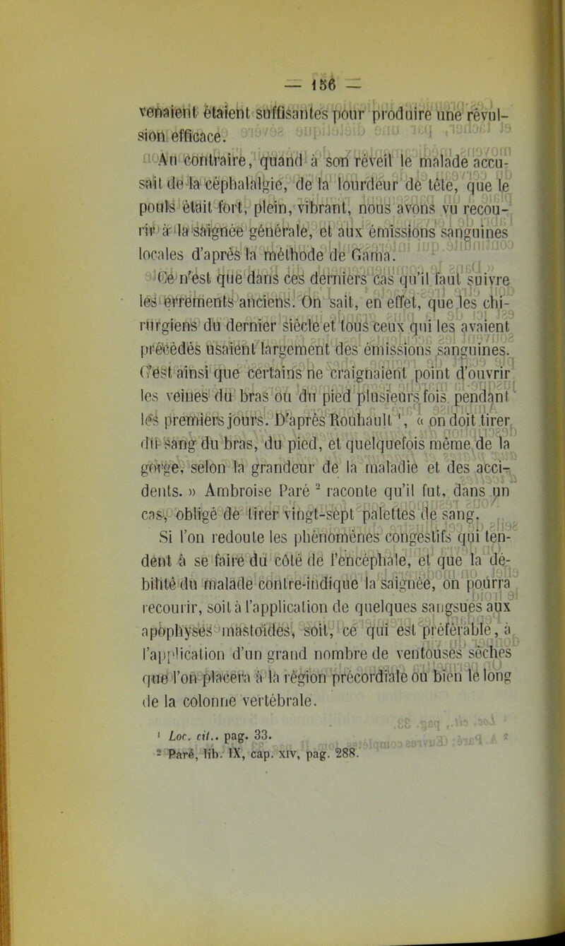 vetium hïMi êbtefiîè pour pfôdffl^^œ^i- sion efficace. ^ - ' . i.iu^i J:- ii<jAii contraire, (^uann a son réveil le malade accu- sftïtde4a céphalalgie, de la lourdeur de tête, que le poufe était fort, plein, vibrant, nous avôris vu recou- rir'à-; la =âMgnée générale, et aiix émissions sanguines locales d'après la méthode de Gartia. a^ee n'est que dans ces derniers''cas qu'il faut' suivre lëë errements anciens^On sait, en effet, que jes chi- rurgiens du dernier sièclé et'toùé'ceux qui les avaient pré'Gédes usaient largement {les émissions Sanguines, crest ainsi que certains rie craignaient point d'ouvrir les veines dti bras ou du pied jllusieors.fois pendant l(?é premiers jours'. D'après Rouhaull ', a on doit tirer dti-sang du bras, du pied, et quelquefois même de la gwge, selon la grandeur de la maladie et des acci- dents. » Ambroise Paré - raconte qu'il fut, dans un casi)<-'^bligé de tirer vihgt-sèpt palettes de sang^ Si l'on redoute les phénomènes congestifs qui ten- dent à se faire du côté de l'encéphalé, et que la' dè- bilitédu malade conlre-indique la saii^née, on pbùrra recourir, soit à l'application de quelques sangsues aux apophyses mastoïdes, soitv'bé '(Jtff éàpréférable, à l'ai)i>lication d'un grand nombre de ventouses'sèches qïië^ron^^laéëî'a à la région précbrdi'ale ou bien le long de la colonne vertébrale. ' Loc. cU.. pag. 33. : 2 Paré, lib. IX, cap. xiv, pag. 288.