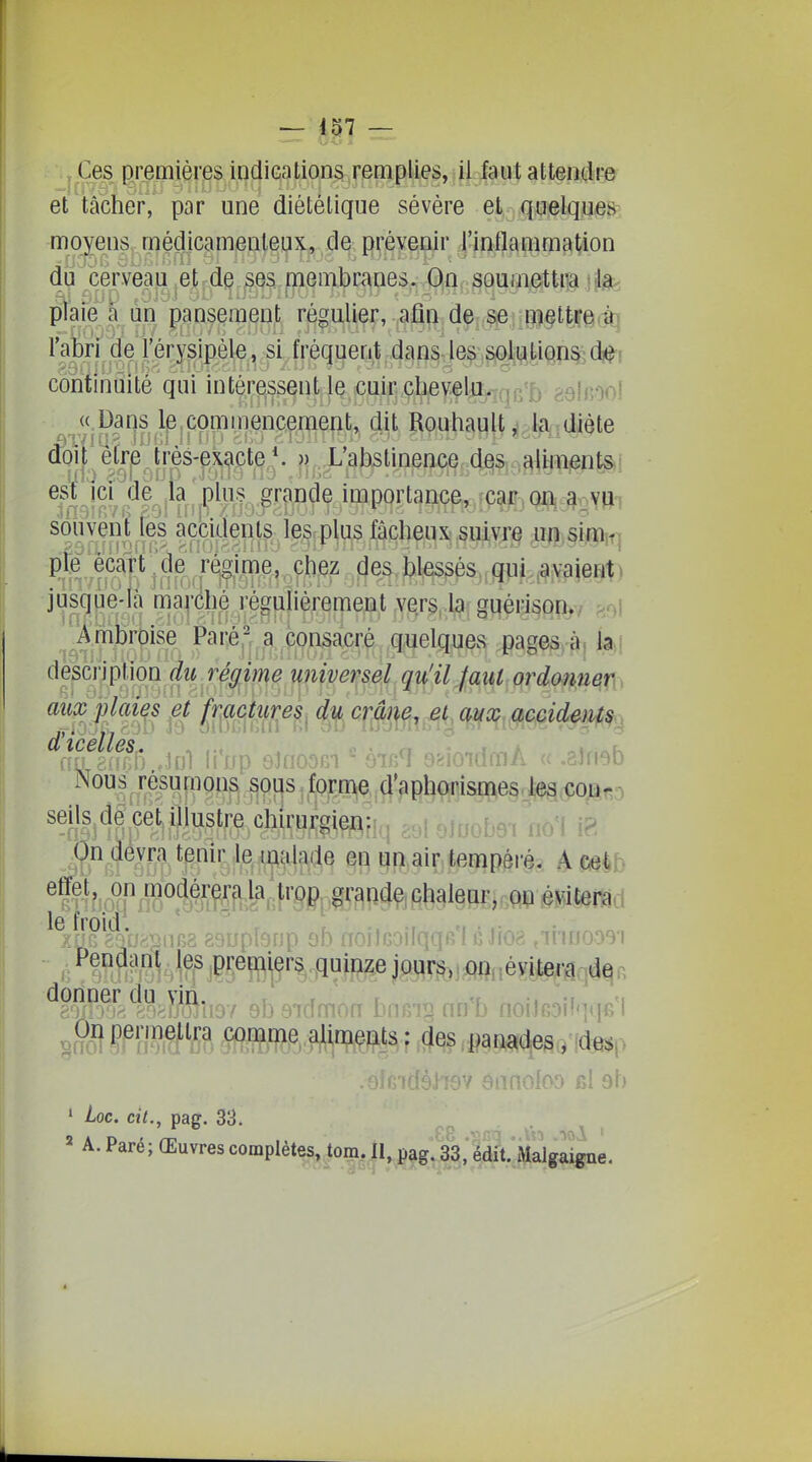 Ces premières indications remplies, il faut attendre et tâcher, par une diététique sévère et quelques moyens médicamenteux, de prévenir l'inflammation du cerveau et de ses membranes. On soumettra k plaie a ùii' pansement régulier, afin de; ^e : ;i3|§t|çei,^ l'abri de l'|r^^siple,^ si fréquent .dans les;,gjQ^i^tiQp^ di^i continuité qui inté.^^ssent^ie cm^^^ galnool «,Daris le,commencement, 4it Rouliault ^ l^i. diète ooit être tres-exacte *. »,.X abstinence des aliments est ICI de la plus grande miportance, car on a..yuT souvent les accidents les plus fâcheux suivre un simiq pie écart ^de ri^ime, chez des b^s^s,,g]ii ,ayaient> jusque-là ma|'élié régulièrement Yers.iaf gqéi-isofi^, Ambroise Paréj',^ page^fj k\ ^i^^^^^^Qn'i^ JM^ ordonner aûx'plates ef fmm^^ ducmm^ et mx accidents., ^^V^h M)\ li'rrp eînoom èi^q e^ioidmÂ « .gJnob Nous résumons sous forme d'aphorismes les con- seils de cetjllustre chirurgien: îr^bAt oo'l iP On devra tenir le ^^ala(le en un air tempéré. A cet ^ -Pp ;,,.j,i,pg gquplonp ob noitcoilqqB'I é Jioa ,iiiuoo3'i ^?^?rr^1;o^.îjîfi[i97 ebsidmon bn6i§ nn'b noiJROilqqfi'l ÇmMÏ?. Î^^^^ aliments : des panades ; des(> 97 ennofoo ul sb • Loc. cit., pag. 33. „ . ^ , 2 A. Paré; Œuvres complètes, tora. n,^^g.^;im;^g^gne.