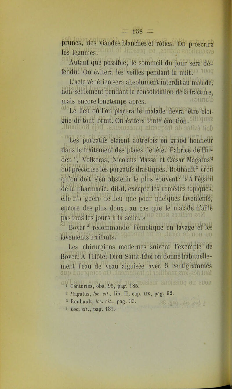 prunes, des viandes blanches et rôties. On proscrira les' légumes. ^'Autant que possible, le sbtiimeil du jour sera dé- fendu. On évitera les veilles pendant la nuit. L'acte vénérien sera absolument interdit au malade, HSif-^sïîiilement pendant la consolidation delà fracture, mais encore longtemps après. ^-Jin lis Le lieu où l'on placera le malade devra être éloi- gné de tout bruit. On évitera toute émotion. Les purgatifs étaient autrefois en grand honneur dans le traitement des plaies de tête. Fabrice de Hil- d'è'ù'^',- Vôlkeràs, Nicolaus Massa et CïBsar Magatus^ âîit préconisé les purgatifs drastiqués. Roiihâuît^ croit ^Vôn (doit s'en abstenir le plus souvent : tiÂt'é^atd (ié'la pliarmacie, dit-il, excepté les remèdes topiqtiès, e'iFe n'a guère de lieu que pour quelques lavem'èWs, encore des plus doux, au cas que le malade n'aille pas tous les jours à la selle. » Boyer* recommande l'émétique m lavage et les lavements irritants. Les chirurgiens modernes suivent l'exemple dé Boyer. A l'Hôlel-Dieu Saint-Éloi on donne habiluelle- iuent l'eau de veau aiguisée avec 5 centigrammes 'cènîùriés, obs. 95, pàgl^i^S^ iVlagatus, loc. cit., lib. II, cap. Lix, pag. 92. 3 Roubault, loc. cit., pag. 33. * Loc. cit., pag. 131.