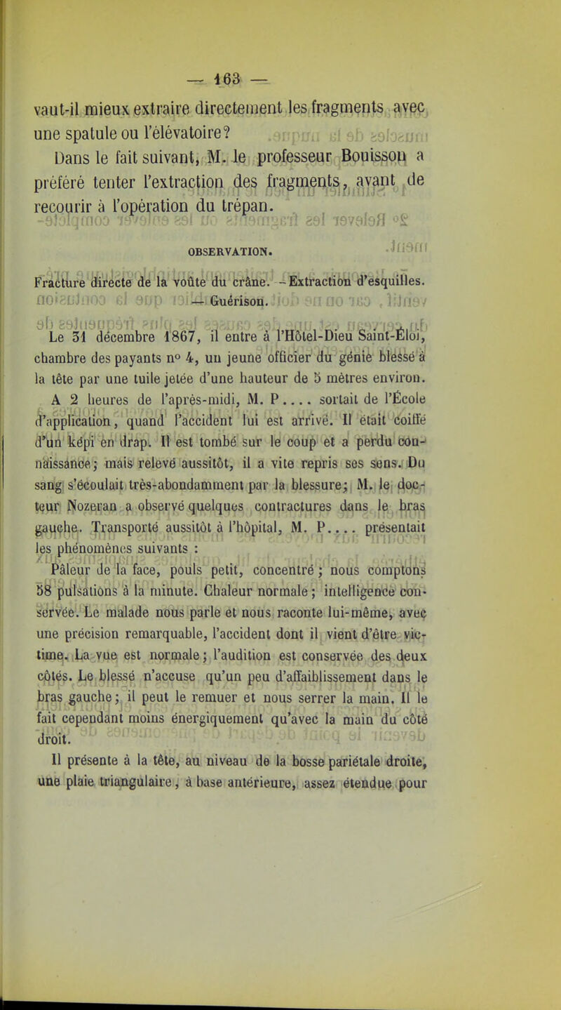 vaut-il mieux extraire directeiiient Je§,fr,?jgpa§flJ^,^^YPÇj une spatule ou Tèlévatoire? ripmi i-A sb ioloauiii Dans le fait suivant, M. le professeur BouissoH a préféré tenter l'extraction des fragments, avant^de recourir à l'opération du trépan. OBSERVATION. /liill Fraéliire directe de la Voûte du crâne. -Extraction d'esquilles. noigDJnoo el aop isikliGuérison. naoïKO JjJnsv Le 34 décembre 1867, il entre à l'Hôlel-Dîeu ^ainf-Eloj, chambre des payants n° 4, uu jeune officier du génie blessé â la tête par une tuile jetée d'une hauteur de 5 mètres environ. A 2 heures de l'aprés-niidi, M. P.... sortait de l'École ^application, quand l'accident lui est arrivé. Il était coiffé â*^n képi en drap. Il est tombé sur le coup et a perdu con- nàissânoe.j mais relevé aussitôt, il a vite repris ses sens. Du sang s'écoulait très-abondamment par la blessure; M. le doc-; teur Nozeran a observé quelques contractures dans le bra^ gauche. Transporté aussitôt à l'hôpital, M. P..... présentait les phénomènes suivants : Pâleur de la face, pouls petit, concentré; nous comptdni 58 pulsations à la minute. Chaleur normale; intelligence con- servée. Le malade nous parle et nous raconte lui-même, avec une précision remarquable, l'accident dont il vient d'être vicr lime. La vue est normale ; l'audition est conservée des deux côtés. Le blessé n'accuse qu'un peu d'affaiblissement dans le bras gauche; il peut le remuer et nous serrer la main. Il le fait cependant moins énergiquement qu'avec la main du côté droit. Il présente à la tête, au niveau de la bosse pariétale droite, une plaie triangulaire, à hase antérieure, assez étendue pour