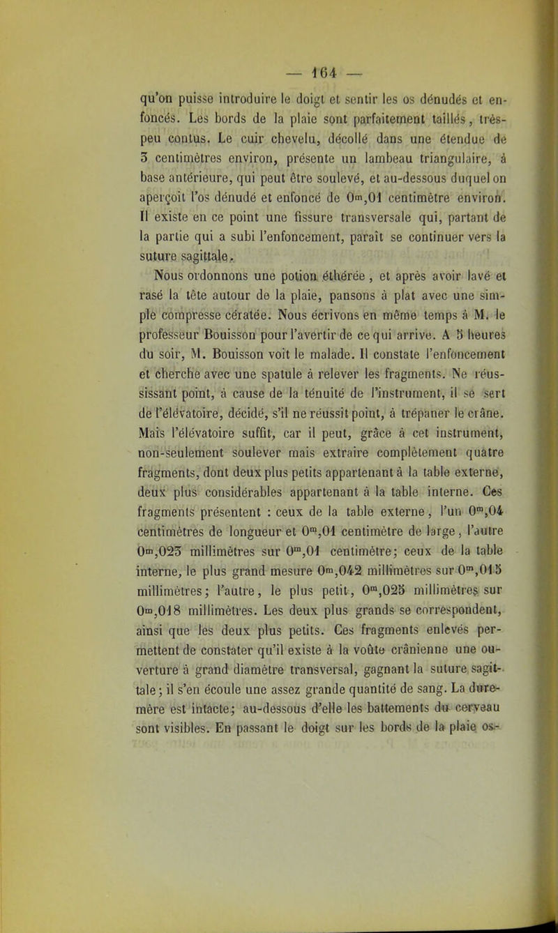 qu'an puisse introduire le doigt et sentir les os dénudés et en- foncés. Les bords de la plaie sont parfaitement taillés, très- peu contus. Le cuir chevelu, décollé dans une étendue de 3 centimètres environ, présente un lambeau triangulaire, à base antérieure, qui peut être soulevé, et au-dessous duquel on aperçoit l'os dénudé et enfoncé de Om,01 centimètre environ. Il existe en ce point une fissure transversale qui, partant de la partie qui a subi l'enfoncement, paraît se continuer vers la suture sagittale. Nous ordonnons une potion éthérée , et après avoir lavé et rasé la tête autour de la plaie, pansons à plat avec une sim- ple compresse cératée. Nous écrivons en même temps à M. le professeur Bouisson pour l'avertir de ce qui arrive. A 5 heures du soir, M. Bouisson voit le malade. Il constate l'enfoncement et cherche avec une spatule à relever les fragments. Ne réus- sissant point, à cause de la ténuité de l'instrument, il se sert de l'élévatoire, décidé, s'il ne réussit point, à trépaner le crâne. Mais l'élévatoire suffit, car il peut, grâce à cet instrument, non-seulement soulever mais extraire complètement quatre fragments, dont deux plus petits appartenant à la table externe, deux plus considérables appartenant à la table interne. Ces fragments présentent : ceux de la table externe, l'un 0'°,0i centimètres de longueur et 0',01 centimètre de large, l'autre 0^,025 millimètres sur 0,01 centimètre; ceux de la table interne, le plus grand mesure On>,042 millimètres sur 0',0i5 millimètres; l'autre, le plus petit, 0°»,02S millimètreç sur Om,018 millimètres. Les deux plus grands se correspondent, ainsi que les deux plus petits. Ces fragments enlevés per- mettent de constater qu'il existe à la voûte crânienne une ou- verture à grand diamètre transversal, gagnant la suture sagit- tale ; il s'en écoule une assez grande quantité de sang. La dure- mère est intacte; au-dessous d'elle les battements du cerveau sont visibles. En passant le doigt sur les bords de la plaie o&r