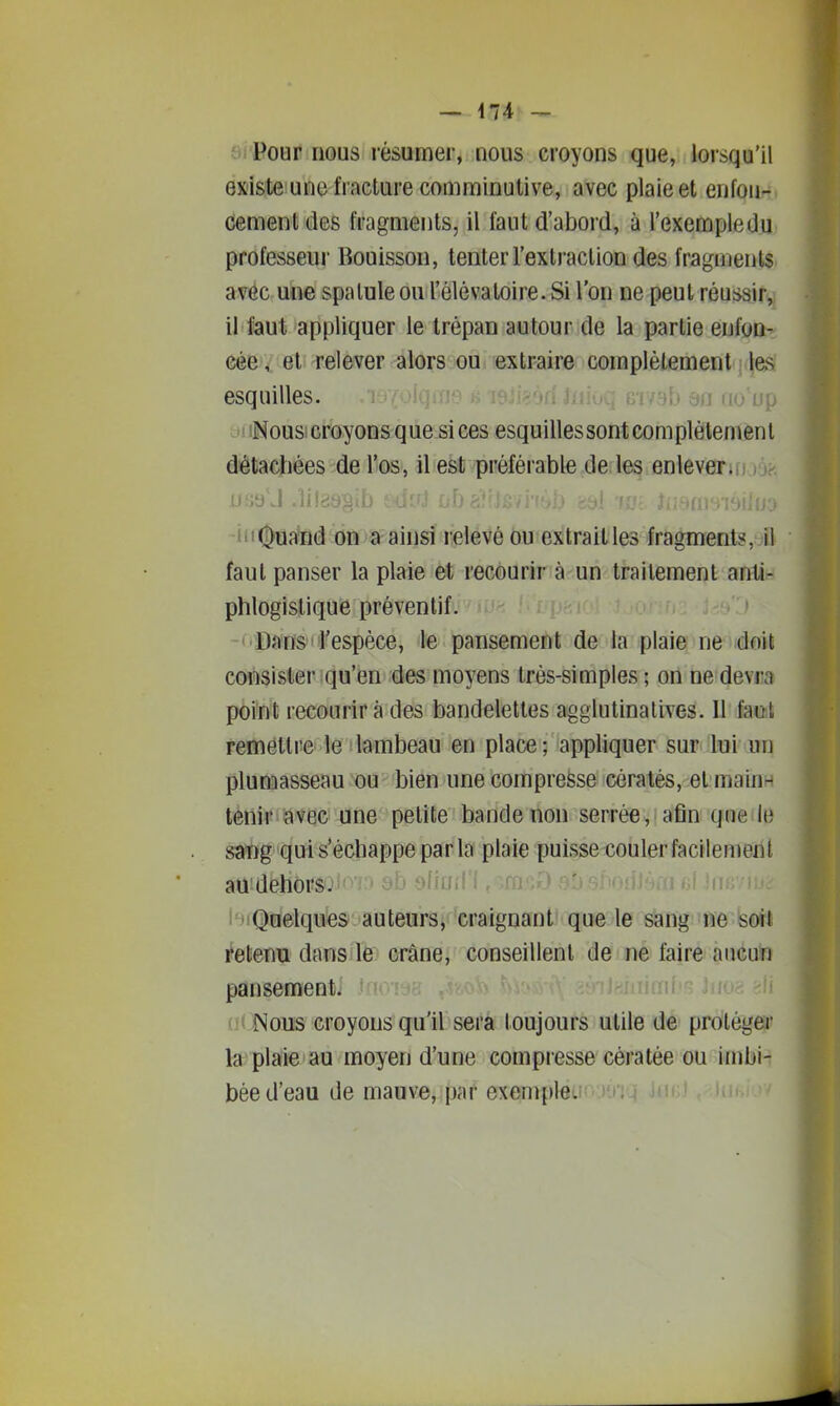 Pour nous résumer, nous croyons que, lorsqu'il existe une fracture comminutive, avec plaie et enfoii- dement des fragments, il faut d'abord, à l'exemple du professeur Bouisson, tenter l'extraction des fragments avéc une spatule ou l'élévatoire. Si l'on ne peut réussir, il faut appliquer le trépan autour de la partie enfon- cée et relever alors ou extraire complètement l&s esquilles. oiidij au uo up iNous croyons que si ces esquillessontcomplètemenl détachées de l'os, il est préférable de les enlever, jjsb J .lilcibgiij i'iOui^nd on a ainsi relevé ou extraitles fragments, il faut panser la plaie et recourir à un traitement anti- phlogistique préventif. Dans l'espèce, le pansement de la plaie ne doit consister qu'en des moyens très-simples ; on ne devra point recourir à des bandelettes agglutinatives. Il faot remettre le lambeau en place; appliquer sur lui un plumasseau ou bien une compresse cératés, et main- tènir avec une petite bande non serrée , afin que le saT)g qui s'échappe par la plaie puisse couler facilement au dehorsj'C'j au yiiUil i l'^^iQoelques auteurs, craignant que le sang ne soit Retenu dans le crâne, conseillent de ne faire aucun pansement. (K iNous croyons qu'il sera toujours utile de proléger la plaie au moyen d'une compresse cèratée ou imbi- bée d'eau de mauve, par exempieci ;