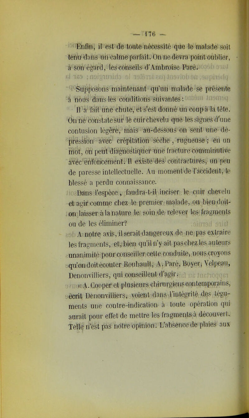 tenu dans un calme parfait. On ne devra point oublier, à'Soin égard, les conseils d'Ambrioise Paré. ' ' h1 '160 ; tJUig'IlJ'ilIlÛ ' ~Q^tf|(f)'osbris'maintenant qu'un malade se présente 'rtèuë dans les conditions suivantes : j^j^ui:^ ri 'à^ fait une chute, et s'est donné un coup a là tête. On ne constate sur le cuir chevelu que les signes d'une contusion légère, mais au-dessous on sent une dé- ^^ression avec crépitation sèche , rugueuse ; en un fnot, on peut diagnostiquer une fracture comminutive à'fëc^^èi^foncement. Il existe des contractures, un peu de paresse intellectuelle. Au moment de l'accident, le blessé a perdu connaissance. JKv;Dans l'espèce, faudra-t4l inciser le cuir chevelu etiagif comme chez le premier malade, ou bien doit- on laisser à la nature le soin de relevé^ l€^;j[i;agra§nts ou de les éliminer? dt)l)A notre avis, il serait dangereux de ne pas extraire les fragments, et,ibien qu'il n'y ait pas chez les auteurs unanimité pour conseillei' celte conduite, nous croyons yqu'on doit écouter Rouhault, A. Paré, Boyer, Velpeau, Denonvilliers, qui conseillent d'agir. y/[io<rA.Cooper et plusieurs chirurgienscontempoiains, yècrit Denonvilliers, voient dans l'intégrité des tégu- ments une contre-indication à toute opération qui aurait pour effet de mettre les fragments à découvert. Telle n'est pas notre opinion. L'absence de plaies aux