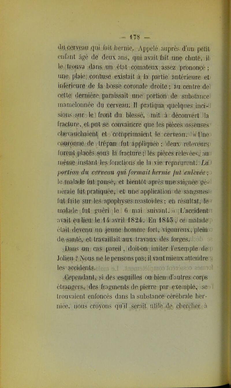 Jiicerveau quj lait jiernie. Appelé auprès d'mi petit (Mif.int âgé de deux ans, qui avait fait une chute, il l;^{iltrG,uva dans un état comateux assez prononcé; une, pIMej çontuse existait à la partie antérieure et inférieure de la bosse coronaie droite ; au centre do cettei dernière paraissait une portion de substiince mamelonnée du cerveau. Il pratiqua quelques inci- siDn6;^6inr le'front du blessé, mit à découvert Ma fracture,, et put se convaincre que les pièces osseuses (^lieviiïïchaient et coliiprimaient le cerveani^'fWaîne (;£Wi»:{>nne: de trépan fut appliquée ; 'deux/rrële^iEinrij fuve^ïîli placés sous In fracture ;)les pièces relevées^? nu? i même instant les fonctions de la vie reparurent: ' portion du cerveau qui formait hernie fut enlevée ; le.maiade fut pansé, et bientôt après une saignée gé- nérale fut pratiquée, et une application de sangsues*- fut faite sur les apophyses mastoïdes; en résultat, le maiafle.fut guéri le 6 mai suivant.» L'accident .•ivait eu lieu le 14-avril 1824. En 184-5 j ed'malade étaitrdevenu un Jeune homme fort, vigoureux, plein d%§a.Bt4[iet travaillait aux travaux des forges. sU)<y:iis pu cas pareil, doit-on imiter l'exemple de Jolleu ? Nous ne le.pemons pas; il vaut raiôux-attendre ^ les accidents.;' '  . « Inoiosaso ?9fn'io^ ^(^ependanli si des esquilles ou' biend'autres)C0rp6 éliiajQ^erSij des fragments de pierre par exemple, se : tiouvaient enfoncés dans la substance'cérébrale her- niée, nous croyons qu'il serait nlilé 4<< dierclier à