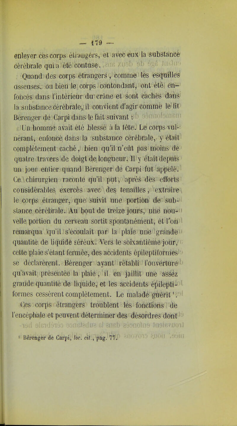 enlever cescorps éU'atigérs, et avec eux la sabslanoè cérébrale qui a été contuse. S^^ )a<.1n'> Quand des corps étrangers, comme ife ^eèïïniïles' osseuses, ou bien le corps contondant, ont été; én^ foncés dans l'intérieur du-crâne et sont cachés danS' la substance cérébrale, il convient d'agir comme le fit Bérenger de Carpi dans le fait suivant yb oànnulomBdi Un homme avait été blessé à la tête. Le coi-ps vul- nérant, enfoncé dans la substance cérébrale, y était complètement caché,' bien qu'il n'eût pas moins de quatre travers de doigt de longueur. Il y était depuis uni, jour, ^entier quand Bérenger de Carpi fut appelé. Ce\chirurgien raconte qu'il put, après dès efforts considérables exercés avec des tenailles, extraire\ le corps étranger, que suivit une portion de sub- stance cérébrale. Au bout de treize jours, une nou-' velle portion du cerveau sortit spontanément, et l'on t remarqua qu'il s'écoulait par la plaie une grande^* quantité de liquide sétéux. Vers le soixantième jodr,'' cette plaie s'èlant fermée, des accidents épileptiformes' se déclarèrent. Bérenger ayant rétabU l'ouverture'' qu'avait présentée la plaie, il en jaillit une assez grande quantité de liquide, et les accidents épilepti- ' formes cessèrent complètement. Le malade guérit '. Ces corps étrangers troublent les fonctions de l'encéphale et peuvent déterminer des désordres dont mi 8, ineifv/no-iJ ' BérëÂ'é'è'^'àe dsiT»pi;'?if. ct7,, pag. 77. 