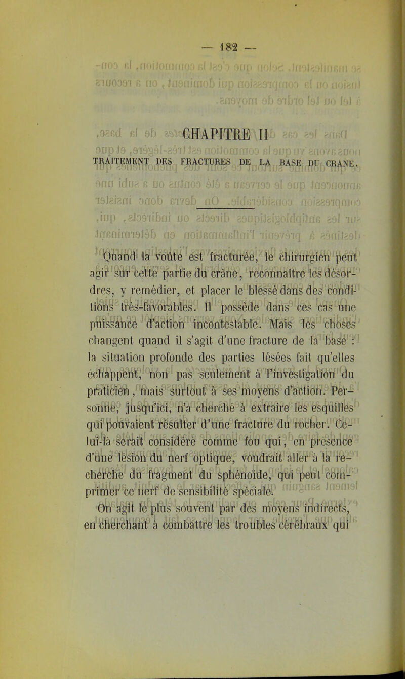 .safid Rl 9b CHAPITRE U 9npJo, , TI^AITEMENT DES FRACTURES DE ,J.^,^BASEi,pîJr Cï^^Ç,, ' Onand la voûte est fracturée, le chirurgien peut agii*'sur cette partie du crâne, reconnaître lesdésoi^-' dres. y remédier, et placer le blessé dans des condi- tiô'ny très-favorables. Il possède dans ces cas une puissàhcé d'action incontestable. Mais les choses' changent quand il s'agit d'une fracture de la 'bii^é'i la situation profonde des parties lésées fait qu'elles édWàppëht;' nori^ paà- seulement à rinvestigalion du pi'aticien, mais sbi'tdut à ses moyens d'action. Per- ' sonHë; jusqu'ici, n'a cherché à extraire les esquilles qui'pouvaient résùltéf d'une fracture du rochbr.' Cë- ' !ui-Ià serait considéré comme fou qui ,' eh ■pfésèiicé* d'une lésion du nerf optique, voudrait aller à là re- cherche'du fragment du sphénoïde, qui ^eut'cohi- ' primer ce nerf de sensibilité spécialèi* ^^^^o^'»^^ Jii-jiirjl Ob'ygit fè plùs souvent par des nioyen^'indirects, en'cherchant à combattre les Iroubles'cérébraux qui '