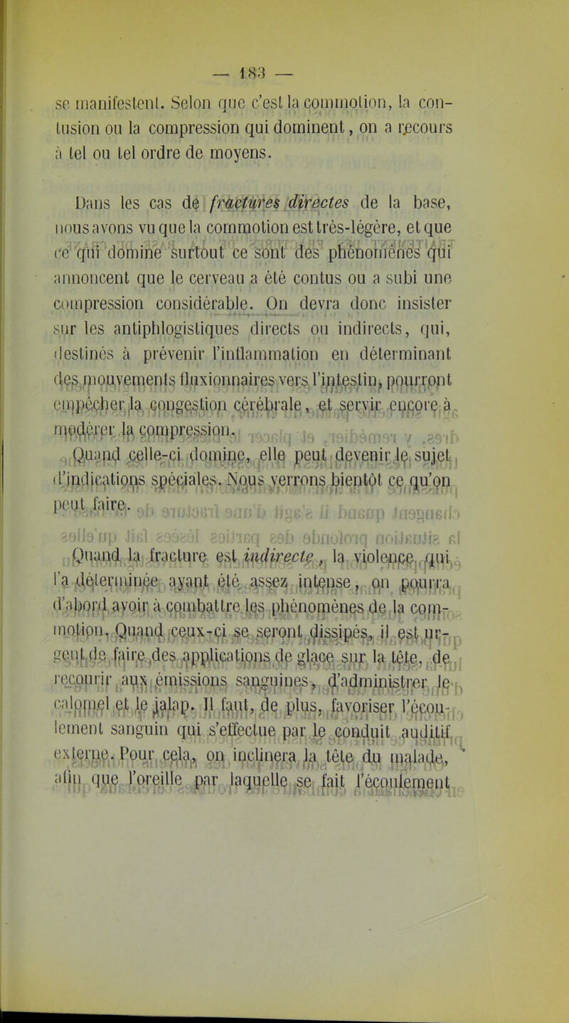 se iiianileslenl. Selon qiio c'est la commolion, h con- Uision ou la compression qui dominent, on a recours à tel ou tel ordre de moyens. Dans les cas , frè^pf'^fês ;directes de la base, nousavons vu que la commotion est très-légère, et que ce^'qiii dômine surtout ce sont des phénoriiénes qui annoncent que le cerveau a été contus ou a subi une compression considérable. On devra donc insister sur les anliphlogistiques directs ou indirects, qui, destinés à prévenir l'inOammation en déterminant c|ç^^;poi;yemen(s fljijixioiinaires vers. l'I^jt^slin^ * r[\i^^(^}'pv.\^ çonipression. cj;fjua{i(j celle-ci ,domiric, elle peut devenir.le sujet, djndicatioi,is spéciales. Nc^us verrons bientôt ce qu'çn l^f^'^LlfV^i^l-9h ^ff!' . ^ i)a6op Jast^nsdo Quand la fracture est indirecte, ï^,,\;iole^j(^j,j(^^i^^ l'a j(.^lei;i])jnjça aj?in,t çlé .as^eZ: ji^l^nse,,^ mo{^pn,,Qii^p(}lç^Xjçyeij^rQnt^^^^ ^f]fife'f^(f'.^^^]^PPM.cations (le 0,ce siif la ''^R^Fi^\^]^!^f«i§^ioûs sanguines, (j:admmi^t!je|^^ ^'=?iflfïl/?V9f iajpl?- ÎJ )fî^^^?'de plus;|ivoriserJ'f3çou-,^ lement sanguin qui s'effectue par le conduit auditif ^HfW,1 PÇ^^^V-P^?!^ m inclinera la .lêle^d^ mç^iada,