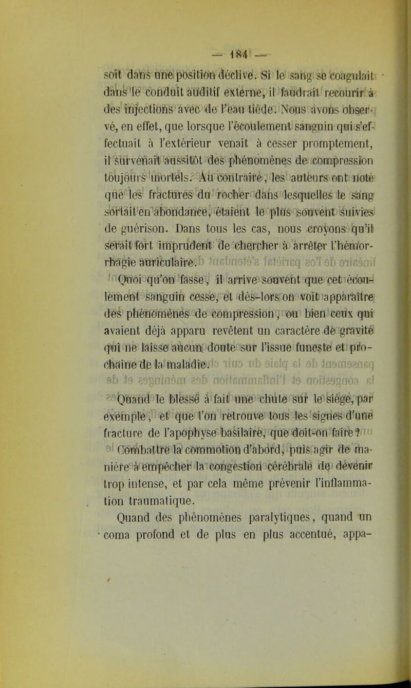 — -184 — soit dans une position déclive. Si le sang se coagulait dâbfe'lé'conduit auditif externe, il faudrait recourir à d'es injections avec de l'eau tiède. Nous avons obser- vé, en effet, que lorsque l'écoulement sanguin qui s'ef- fectuait à l'extérieur venait à cesser promptement, il slirvénai^ aussitôt des phénomènes de compression lôujours mortels. Au contraire, les aulènrs ont noté que les fractures du rocher dans lesquelles le sang sortait en abondance, étaient le plus souvent suivies de guérison. Dans tous les cas, nous croyons qu'il sîei'ait fôrt imprudent de chercher à arrêter rhénïor- rfiçigie auriculairêon îaBbneJà'a leîàiiBq go'f 9b eimsnil ^«'iQnoi qu'on fasse, il arrive souvent que cet édon-' lement sanguin cesse, et dès-lors on voit apparaître des phénomènes de compression /i©u bien ceux qui avaient déjà apparu revêtent un caractère dè gravité (fàî'fie laisse aucun doute, sur l'issue funeçte etipiio- Ctîîîme de la maladi@j1o 'liuo nb eiBlq gI eb Jnemsansq 9b J9 89§fiin8fri asb noitGrnmGflni'l ts nofJaagnoa p.! «9^'ffhffd Te b'ièssê ^'fai^HW-chÛtë gtfï le^fei^giè,^pâi' éx'ëmple, et que l'on retrouve tous les signes d'une fracture de l'apophyse basilaire, que doit-on fairefo'* 9' Gombaltirela commotion d'abord, puis agir dé rtia- niéfe à empêcher la congestion cérébrale de devenir trop intense, et par cela même prévenir l'inflamma- tion traumalique. Quand des phénomènes paralytiques, quand un coma profond et de plus en plus accentué, appa-