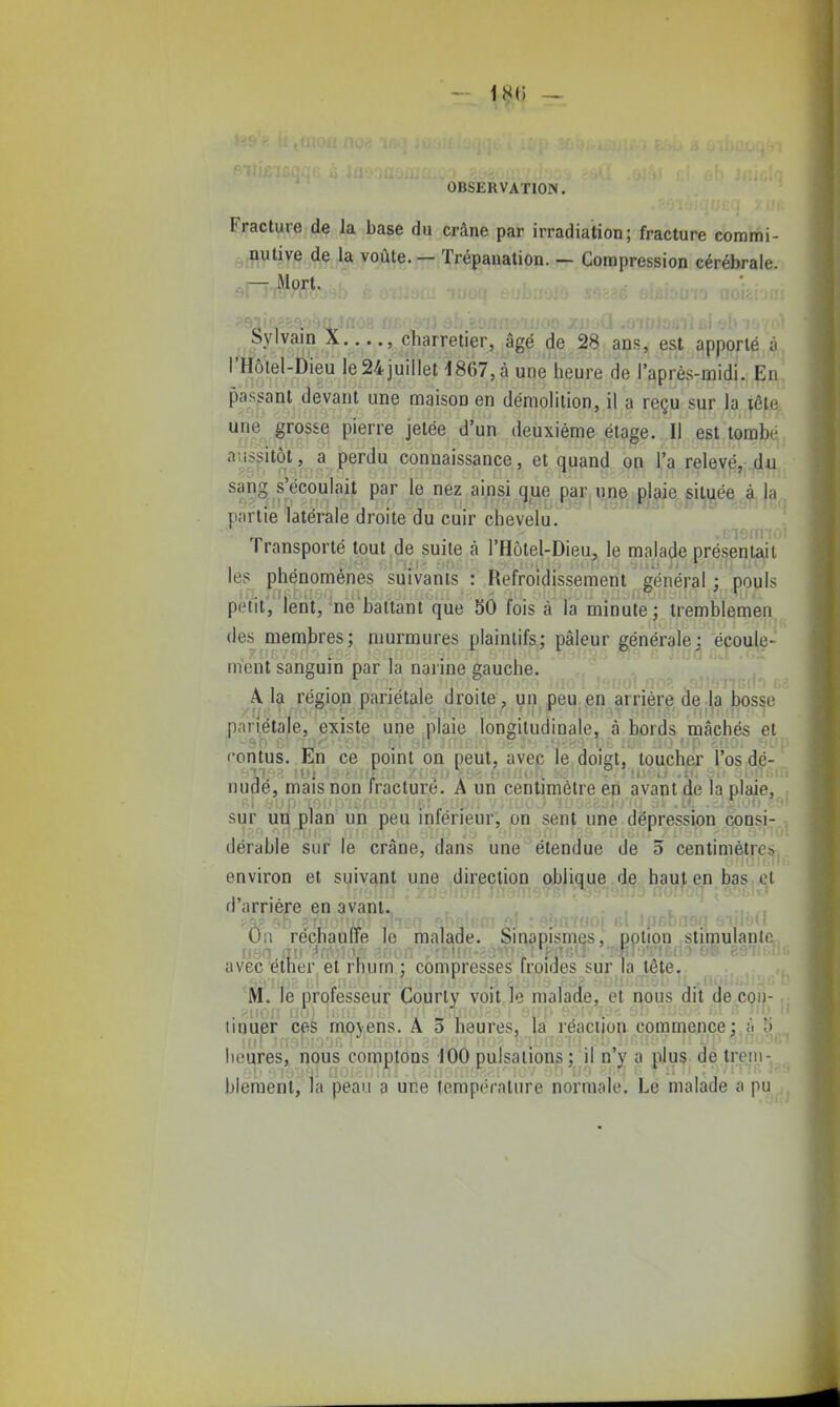 OBSERVATION. Fracture de la base du crâne par irradiation; fracture commi- mliwe de la voûte. — Trépanation. — Compression cérébrale. ^j-^Jlort. Sylvain X , charretier, âgé de 28 a^is, est apporté à, l'Hôtel-Dieu le24juilleH867,à une heure de raprès-midi. Ei^! passant devant une maison en démolition, il a reçu sur la iêfj^ une grosse pierre jetée d'un deuxième étage. Il est tombt^, aussitôt, a perdu connaissance, et quand on l'a rele,Y^,;jd*i., sang s'écoulait par le nez ainsi que par une plaie situé^.à, p<'irtie latérale droite du cuir chevelu. Transporté tout de suite à l'Hôtel-Dieu^ le malade présentait les phénomènes suivants : Refroidissement général ; pouls poïitV lent, -ne battant que 50 fois à la minute ; tremblemen des membres; murmures plaintifs; pâleur générale; écoule- ment sanguin par la narine gauche. A. 1^ régiojî pariétale droite, un peU;.en arrière de;^a bos^e pariétale, existe une plaie longitudinale, à bords mâchés et rontus. En ce point on peut, avec le doiet, toucher l'os dé-' nudé, mais non fracture. A un centimètre en avant de la plaie, sur un plan un peu inférieur, on sent une dépression consi- dérable sur le crâne, dans une étendue de 3 centimètrc:j environ et suivant une ..direction oblique de. haut en bas,,et d'arrière en avant.. , , . On réchauffe le malade. Sinapismes, potion stimulante, avec éther et rhum ; compresses froides sur,la tête. ^ , M. le professeur Courty voit le malade, et nous dit de con- tinuer cfik moyens. A 3 heures, la réaction commence; à li heures, nous comptons JOO pulsations; il n'y a plus de trem- blement, la peau a une température normale. Le malade a pu