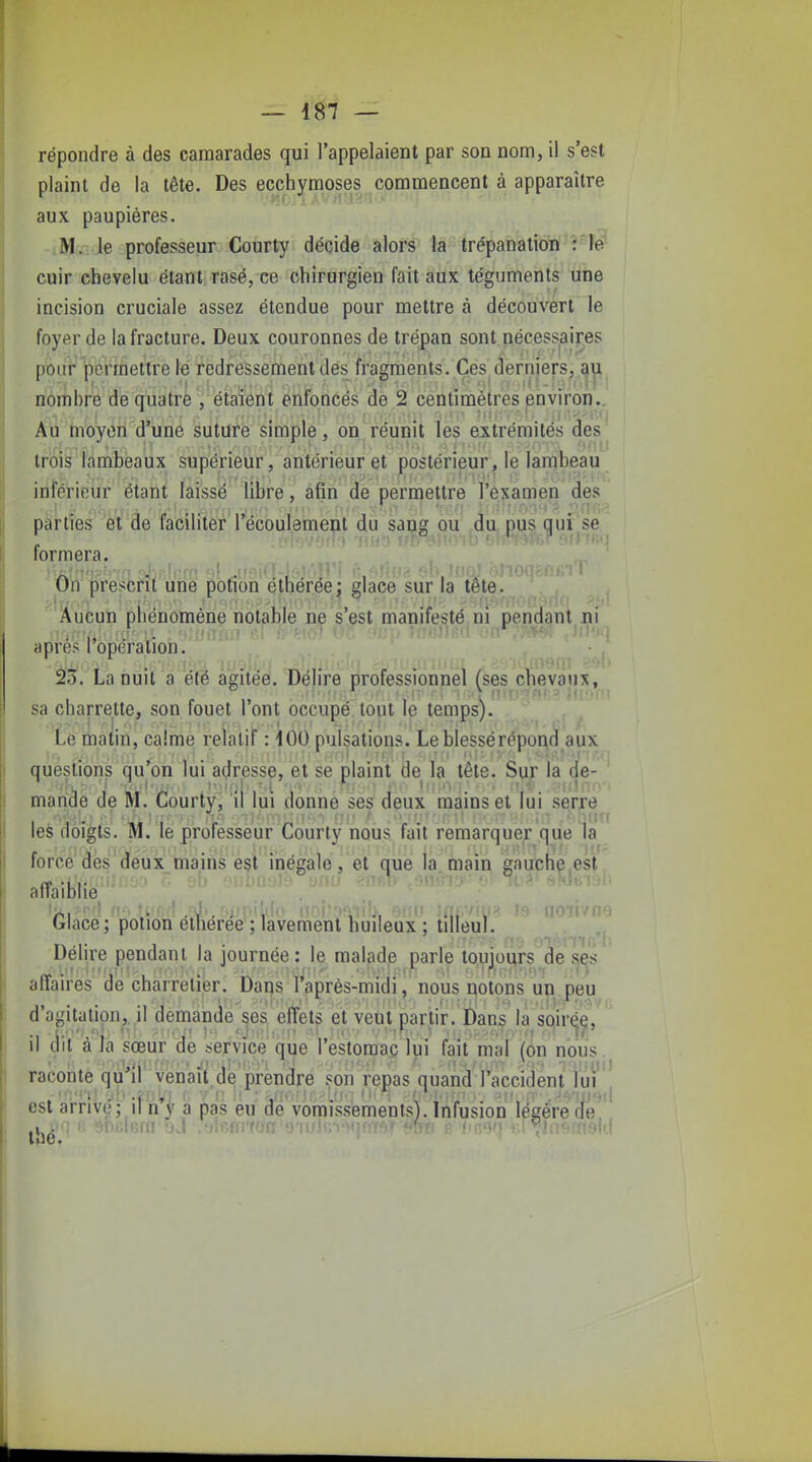 répondre à des camarades qui l'appelaient par son nom, il s'est plaint de la tête. Des ecchymoses commencent à apparaître aux paupières, M. le professeur Courty décide alors la trépanationf''î''fe'' cuir chevelu étant rasé, ce chirurgien fait aux téguments une incision cruciale assez étendue pour mettre à découvert le foyer de la fracture. Deux couronnes de trépan sont nécessaires pour permettre le redressement des fragments. Ces derniers, nombre de quatre , étaient enfoncés de 2 centimètres jenviron.. Au moyen d'une suture simple, on réunit les extrémités des trois lambeaux supérieur, antérieur et postérieur, le lambeau inférieur étant laissé libre, afin de permettre l'examen des parties et de faciliter l'écoulement du sang ou du pus qui se formera. On prescrit une potion éthérée; glace sur la tête. Aucun phénomène notable ne s'est manifesté ni pendant ni après l'opération, 23. La nuit a élë agitée. Délire professionnel (ses chevaux, sa charrette, son fouet l'ont occupé tout le temps). , ^ i>e matin, calme relatif : iOO pulsations. Le blessé répond aux questions qu'on lui adresse, et se plaint de la tête. Sur la de- ^ mariâe de M. Courty, il lui donne ses deux mains et lui serre les doigts. M. le professeur Courty nous fait remarquer que la force des deux mains est inégale, et que la main gauche est affaiblie Glace; potion élliéree; lavement huileux : tilîeuy.^ uojwih Délire pendant la journée: le malade parle toujours de s^s affaires àe charretier. Daps l'après-midi, nous uo ton s un peu d'agitation,, il demande ses effets et veut partir. Dans la soirée/ ' Il dit a Ja sœur de service que l'estomac lui fait mal (on nous, racoiite qu'ir venait de prendre son repas quand l'accident Tuf est arrivé : il n'I a pas eu de vomissements). Infusion légère cle Ihé. ^  ' ■ ' /