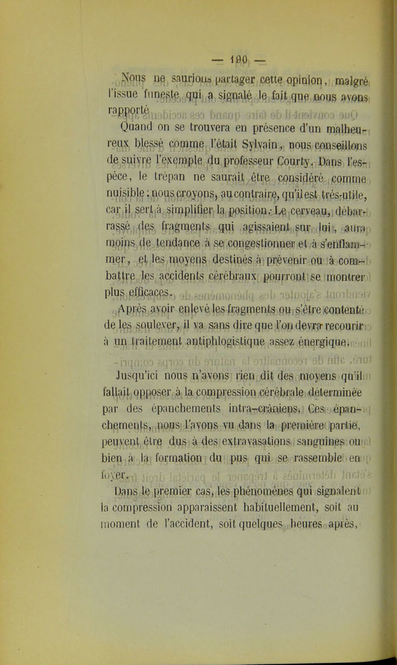 uS^H^ nq.saurioiiô partager cette opinion, malgré l'issue fiinef^.te qui a signalé le fait que nous avons rapporté , Quand on se trouvera en présence d'un malheu- reux blessé comme l'était Sylvain, nous conseillons de suivr,e l'exemple du professeur Courty. Dans l'es- pèce, le trépan ne saurait être considéré comme nuisible: nous croyons, aucontraire, qu'il est très-utile, caîvjli ser.l.à, simplifier la position.- Le cerve^,u,,débftrr ras^é |,4e;s fragments qui agissaient sur, , |ui!, aum ni9jps,{ie tendance à se congestionner et/à s'enflam- mer, ,^^Jes moyens destinés à prévenir ou à com- battre les, aqçi(i§flt§,.çéj;éb/ajyix, jpourroîîitifie j montrer plus efjipaceiç^j ^i», uioibiui. Apriè^.aypir ç^l^véles fragments ou s'être contenté j de lejs soulever, il va sans dire que l'on devra- recouriri j à un traitement antiphlogistique assez énergique. Jusqu'ici nous n'avons rien dit des moyens qu ilm fallait opposer à la compression cérébrale déterminée par des épanchements intra-cràniens. Ces. épan- chements, nous l'avons vu dans la première partie, peu^eul,^'''^ dus à des extravasationS ; sanguines ou bieg'jà la-foi;m^î^tiQn du pus qui se rassemble > en , li)\'er. j ,i, ,, .'.Il lnni-V' Uans le premier cas, les phénomènes qui signalent la compression apparaissent habituellement, soit au moment de l'accident, soit quelques heures après,