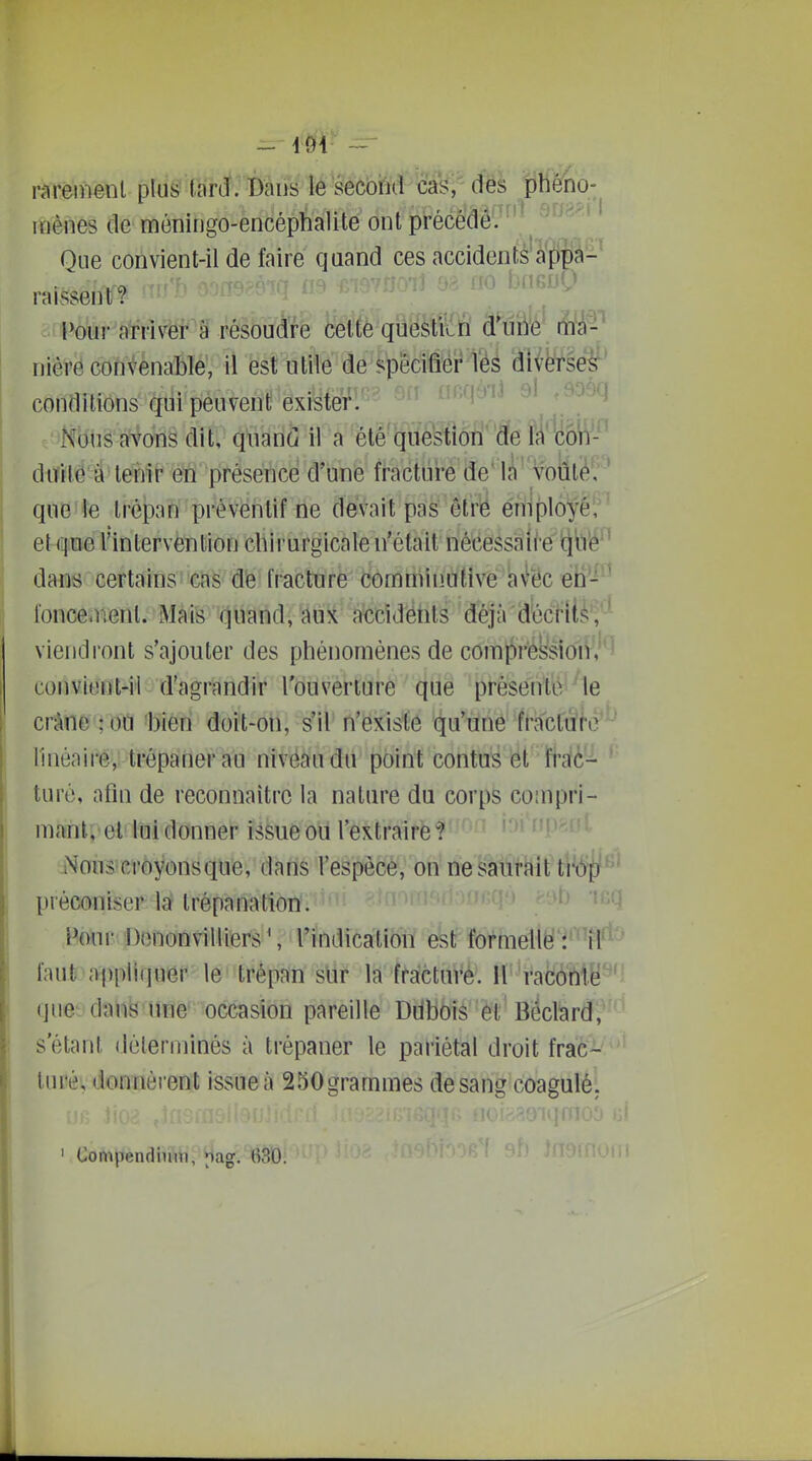 raréiiienl plus''tarif; Bàiis le secoM cas,' des phéno- mènes de môningo-encéphalite ont précédâ'7^'^ Que convient-il de faire quand ces accidents'à'ppà'- raissent? Pour arriver à résoudre celte quësItvîÏÏ â^uîfc lî/À-'^ nière convenable, il est utile de spécifier Vés diverse^* conditions qui peuvent existei^l'^- '^'^'^^ Nous avons dit, quand il a été question de la co'n- duilô à tenir en présence d'une fractui-e de' que le trépan préventif ne devait pas êtrë employé, et que l'intervention chirurgicale n'était nécessaire itjl'i'é'^ dans certainsii€{ië' 'd'e fracture dômniinutivé kfëc eii-^ fonce.rienl. MàiS'(^iiand, aux accîdôtils déjà'décfilè'J'^^ vieiidl'ont s'ajouter des phénomènes de coml)r'éssiorV'J^^ convient-il d'agrandir l'ouverture que présente Me crâne ;oi1 'bien doit-on, s'il n'existe qu'une fracturé ' linéaire, trépaner au niveau du point contus et frac- turé, afin de reconnaître la nature du corps compri- mant; et lui donner issue oii l'extraire ? Nous crèyonsque, dans l'espècè; on ne saurait tiop préconiser la? trépanation. ' ' Pour Denonvilliers S l'indication est formelle il'' faut appliipier le' trépan sur la fracture, il racôrtte ' quet'danëame' occasion pareille Ddboiâ 6t Beclard, s étant déterminés à trépaner le pariétal droit frac- turé, donnèrent issue à 250grammes de sang coagulé. Compendiiim, Mag. ()30.