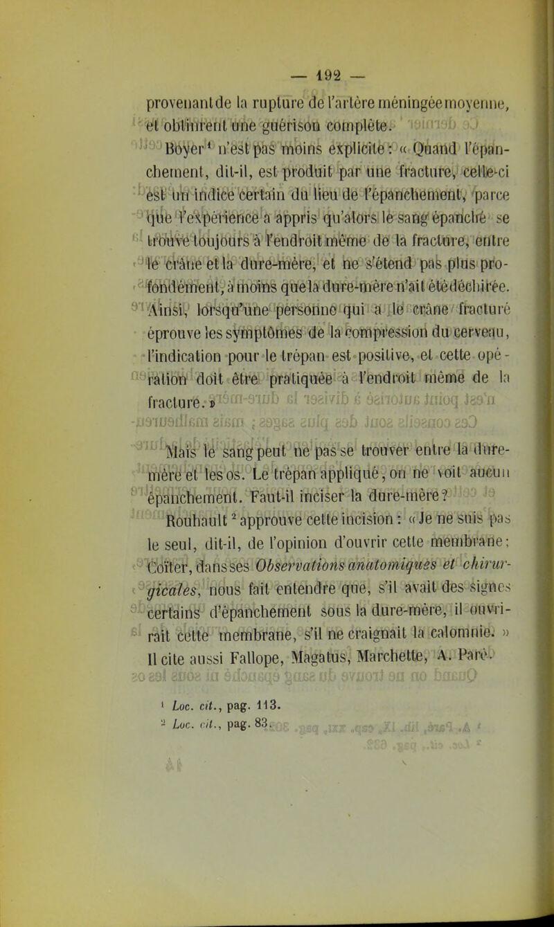 provenanlde la rupture deTarlère méningée moyenne, ' oblliîtènl une guérisoQ complète. Boyer* n'estï)as wibins explicite: « Quand l'6pa*n- chement, dit-il, est produit par une fracture, cellje-ci ■*''èfeb bti' indicé certain du lieu de répanchement, 'parce 'lqiife'l'e!<pévience a appris qu'alors le sang épariclrè se ' bftMH'fe toujours à f endroit même de la fracture, entre •^fê'CVàne etla dure-mère, et ne s'étend pas plus pro- '^dhdétuent, à moins quela dure-mère n'ait étédécliirée. ^''(4WslV lorsqu'une personne qui a^léii ciîâne fracturé éprouve les symptômes de la compression du cervenu, •l'indication pour le trépan est positive, et cette opé- ^-Bliotï doit être praliquéë-à l'endroit même de la fracture.» ^•^^^^ii'lé sangpU'tie passe trou^fefiW'lâfflVite- mè'rëWt'ies os. Le trépan appliqué, on ne voit aueuii ^■êf)anchement. Faut-il inciser la dure-mère? Rouliault ^ approuve cette incision : « Je ne suis pas le seul, dit-il, de l'opinion d'ouvrir cette membrane; €bïter, dans ses Observatmis anatomigues et chirur- picttîès, nous fait entendre que, s'il avait des signes certains d'épanchemenl sous la dure-mère, il ouwi- * rail cette membrane, s'il ne craignait la calomnie. » Il cite aussi Fallope, Magatus, Marchette, A. Paivi> » Loc. cit., pag. H3. '■i Loc. cit., pag. 83.