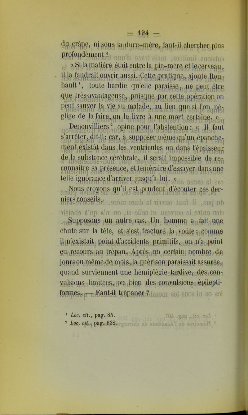 ?. — 1?4 — profondément? (( Si la matière était entre la pie-mère et lecerve^y i(lj9.C^u^rait ouvrir aussi. Cette pratique, ajojute llQp.-i hault', toute hardie qu'elle paraisse,j,,pejjPje,u,t,|Of^^, q^uç^ f^^S-ava^lageuse, puisque p^^r, ce,l;te,,9pér^ion on p^}j/;,^^uyçr l5i v^^ au malade, ,^ lieu que ^ij,j;on,jP^^ glige de la faire, on le livre à une mort certainj^.^f^j^^ ^^Çenpnyilliers' opine pour l'abstention :,;,ç^ 11 faut ^'arrêter, ^it-il; caç,, ^ -supposer même qu'un épanche- ment e}ustât dans les ventricules ou dans répaissçj^^ ^e la substance cérébrale, il serait impossible de ^'e-, connaître sa présence, et téméraire d'es^'|a^'^[^dj^|)s^^^ne telle ignorance d'arriver jusqu'à lui. o).-, p.. ::a.fip croypn^ .^'il.^s^.prudent d'écoi|lg^ps,}ar.' HfeWSW^ân .9-1801-91X15 iii iii/uu mû If ,soq ub ifsiodo é'rjp s'a no ,io-9ll90 Jo ucavieo al 9iJn9 -^^^upposoias utî, ^iatreîca§vr(ï^: hommq ^rjl^jtg^p chute sur la tête, et s'est fracturé la voûte corn me il;n'ex.istait point d'accidents primitifs, oiV:n'a, point §u.,r^GPurs au trépan. Après jpn certain nombre de jours ou môme de mois, la guérison paraissait assurée,; quand surviennent une hémiplégie tardive, des gout vulsions limitées, ou bien des convulsions épilepti- formes. — Faut-il trépaner ? ^ gsi guoa in 80 aal ' Loc. cit., pag. 85.