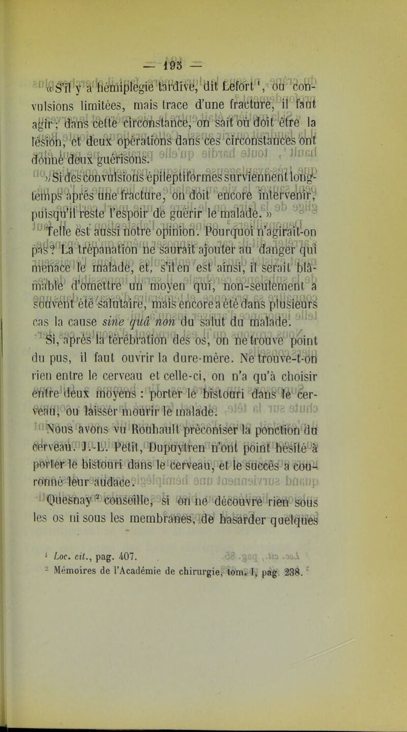 feâ'fl'y a hémiplégie tai-dive, dit Lefort ', ôH^h^- vulsions limitées, mais trace d'une fracture, il fadï agir;' dans celte circonstance, on sait où doit être la têsî'^pW deux opérations dans ces circonstances otA âôM^te feuérisori§9 ^^i^'^P 9if>iefi aJuoJ /JluBfl ^*(ite^bnvuisiolls^pliep{î^rfflèg§^ leliîps' ;')[)rés1ih'e fracture, on d'6it'en'cofé 'nii'efve'riiî^ puisqu'il reste l'espoir de guérir le maladè.')) ^'^^ Telle est aussi notre opinion. Pourquoi ri'àgirait-on pas? La trépanation hé saurait ajouter au danger qui liTënaôé'lfe! rWàlàdë; et; s'ilènesl aiTïéi','il serait biS- m%té' d'omettre''u^À' feoyen qui, non-seulemelit^k è()àî\^iilf^élê ^âliiUiréî; ' éùcote s été dans cas la cause sine qUâ ndn'Ûui sslni du rtialadei ^''^^ -'éi,^n'^rè's1â tlèrébl-ation dés bs; 'àh VieMuvè 'point du pus, il faut ouvrir la dure-mére. Ne trouve-t-oti rien entre le cerveau et celle-ci, on n'a qu'à choisir entre'déux moyens : porter lé bistouri dans ïè' cer- veau; ou laisser mourir le malade. ''^ Qiu[\o 'Nous avons vu Rouhault préconiser la ponction du cé'vëaii. Jl^liV Fëti't.,'^Dupuytren n'ont poidt héisîfcé^â porterie bistouri dans le cerveau, et le sueeès-si eoP ronttéfÎètir''au'd^e**r>'i'lifïi9ii ^nn Jasansi/iua boHUp -i^^liêSfla^^ tegëiîre,?9il ïôïîhé'*^déGÔûVt^-rièft^'^(l(ig les os ni sous les membknéS, de hasarder quelques ' Loc. cit., pag. 407. u .aoA ' - Mémoires de l'Académie de chirurgie, tom. I, pag. 238. 