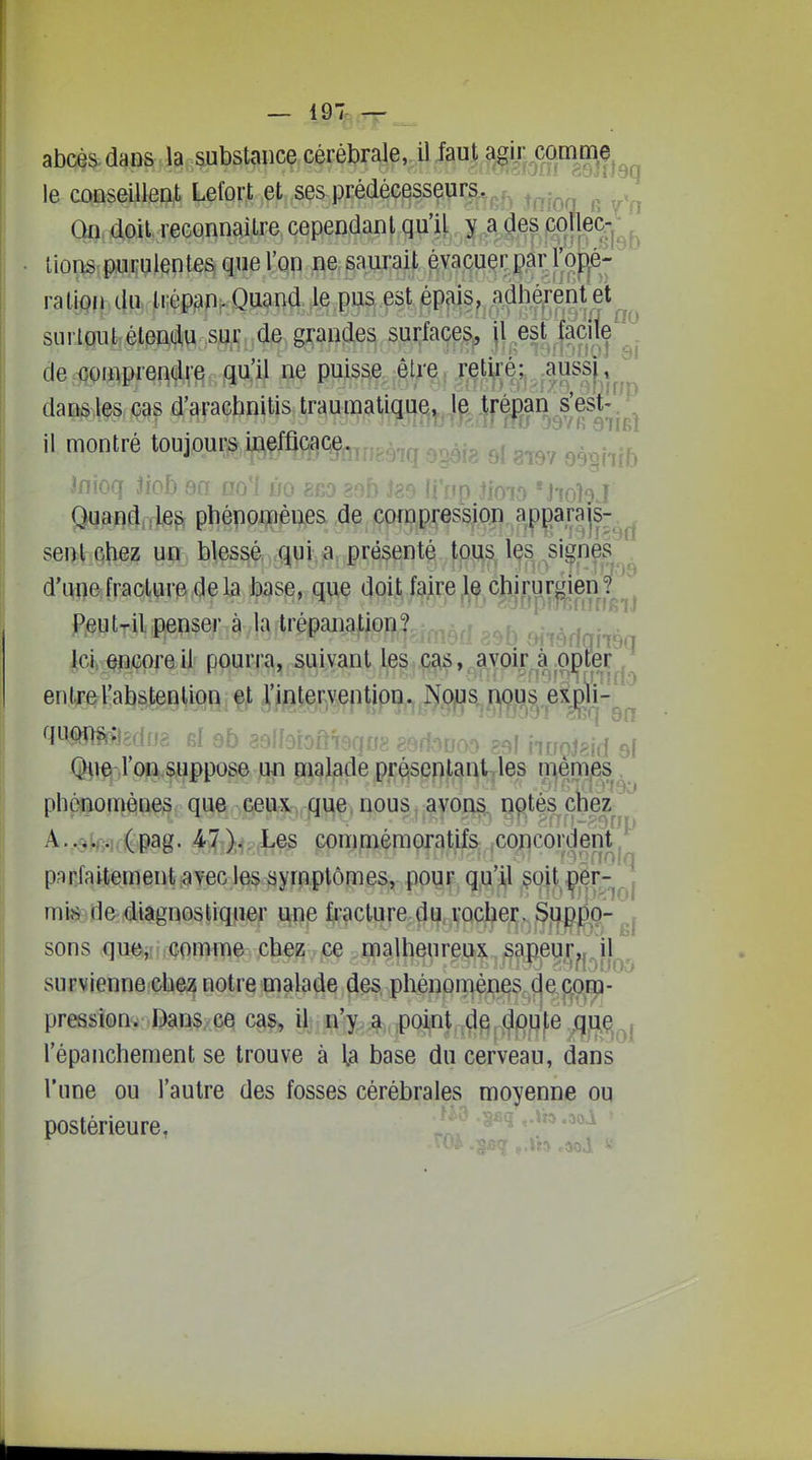 00 81 — 197 — abcè^-daos la substance cérébrale, il Jaut agir oirnmç^^^ le conseillent Lefort et ses prédécesseurs. ^^^^'^ Qn doit, reconnaître cependant qull ,^,^a^des'œ^^ tions-purulentes que l'on ne saurait évacuQi: pâr1joi[je- ralion du ti;épf)n. Quand le pus est épais, adhérent et surtout étendu sur de grandes surfaces, jl est jaA de ooaiprendre qu'il ne puisse être retiré; aussj; ^ dansles cas d'arachnitis traumatique, le trénan s'est- il montré toujoui:^,p%Qe. ^.^.^.^ inioq Jiob sa no'l ûo eeo âuu j*:. ii jip noio 'i'iohJ Quand rle^ phénomènes M, içpçnpression ap^ara js-^^. sent chez un blessé qui a présenté tous les ^signes . d'une fracture delà base, que doit faire le chirurgien?  Peut-il penser à la trépanation? m'rèffqi'rs Ici encore il pourra, suivant les cas, avoir à opîéP,'' enlTel'absfeQ^iori^ç^ ^i/)ter^enti^^ Otifl-J'cni^uppose un pialadé préisentantyles n]iém,es. phénomènes que ceux que,nous, ayon§^ ^^tés cfeez^ Av^ste-Kiè&âg- Mûp.à^^ conmiémoratifs xoncordeiit^ parfaitement ^vec les symptômes, pour qu'il $oit çer-^j mi.s (le diagnostiquer une fracture du rocherv Si|PgD-^1 sons qu«»iînGomme chez ce malheureux sapeu,i[^^il^, survienne che3 notre malade des, pliénprï^è;n^s,:,^a jî(\B[i- pression. Dans, ce cas, ilj,o^..^t,;poi|nt,iXl^P l'épancheraent se trouve à la base du cerveau, dans l'une ou l'autre des fosses cérébrales moyenne ou postérieure,