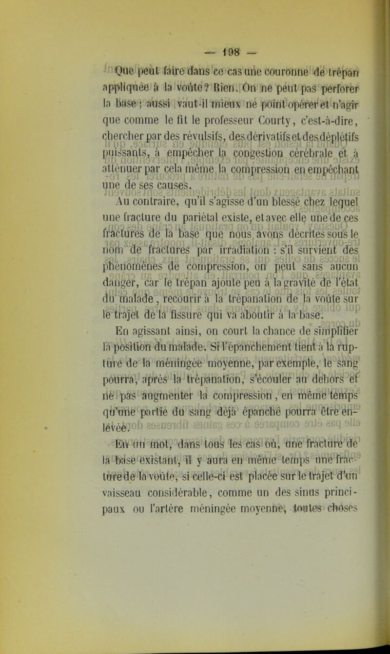 if^ Qne peut faire dans ce cas une couronne de trépan appliquée à la voûte? Rien. On ne peutpaâ perforer la MWj 'Éîé'^r vaut-il mieux né point opérer et n'agir que comme le fit le professeur Courty, c'est-à-dire, (jherclier par des révulsifs, des déj-ivatifset desdéplétifs puissants, a empêcher la congestion cérébrale ^^^à atténuer par cela même la compression en empêchant une de ses causes. , , , ,\ Au contraire, qu il s'agisse d'un blessé chez lequel une fracture du pariétal existe, etavec elle unedeces fi^âclures de la base que nous^àvons décrites sous le noiiVde fractures par irradiatiori : s'il surviént dès phénomènes de compression, orr peut sans aucun danger, Car le trépan ajoute peu à lagravîté dé rètat du^^alade, recourir à la trépanation de la voûté sur le u'âjël de la fissure qui va aboutir à la base. En agissant ainsi, on court la chance de simpfîtiëf fô position du malade. Si l'épanchement tient à la rup- tûî e de la méningée moyenne, par exemple, le sang pôtirr^â,''aprés la trépanation, s'écouler au dehô^^'ëf lie i'pas augmenter la compression, en même tértips' qu'une partie du sang déjà épanché pourra elreen- Eiv^fihi^jftfôtï dans touiî les eas'oîil line Îfraètùl4'icle la base existant, il y aura en même temps uné'fràr-'^^ tùrede k voûte, si celle-ci est placée sur le trajet d'nn vaisseau considérable, comme un des sinus princi- paux ou l'artère méningée moyenne, toutes choses