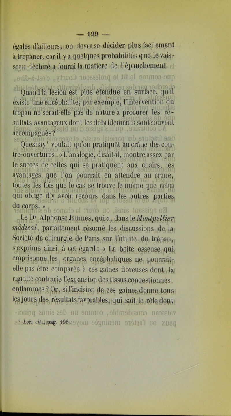 égales d'ailleurs, on devra se décider plus facilement à trépaner, car il y a quelques probabilités que le vai^;. seau déchiré a fourni la matière de l'épanchement:. ,,i ; 8i sfiimoo orjp Quand ta lésion est plus efenaue en surrace, quil existe une encéphalite, par exemple, l'intervention du 1 ■ 1 j.i ■', trépan ne serait-elle pas de nature à procurer les ré- sultats avantageux dont lesdébridements sont souvent accompagnes? , Quesnay* voulait qu'on pratiquât au crâne descpii-. ^' ■•■•.I' ijl) cil 'j'• U.''''Sl ! tre-ouvertures; «L'analogie, disait-il, montre assez par le succès de celles qui se pratiquent aux chairs, ^ Ij^s avantages que l'on pourrait en attendre au crâne, toutes les fois que le cas se trouve le même que celui qui oblige d'y avoir recours dans les autres parties du corps. » r . Le Dr Alphonse Jaumes, qui a, dansleMow^jt}e//i^^j médical, parfaitement résumé les discussions ûe.j^\ Sociét^^jd^ çhirurgie de Paris,sur l'utilité du,tr^psajLi,,j s'exprime ainsi à cet égard: « La boîte osseuse qui, emprisonne les organes encéphaliques ne pourrait-, elle pas être comparée à ces gaines fibreuses dont lai i-igidité contrarie l'expansion des tissus congestionnés, enflammés ? Or, si l'incision de ces gaines donne tous; ^e^JW4.fef^ëyli^fef?iV9f§bles, qui,sai$J§vi]ôi^l^§ip^i eb nu 9mm ' ' Loc. ci^., pag. 196. om B;. UO