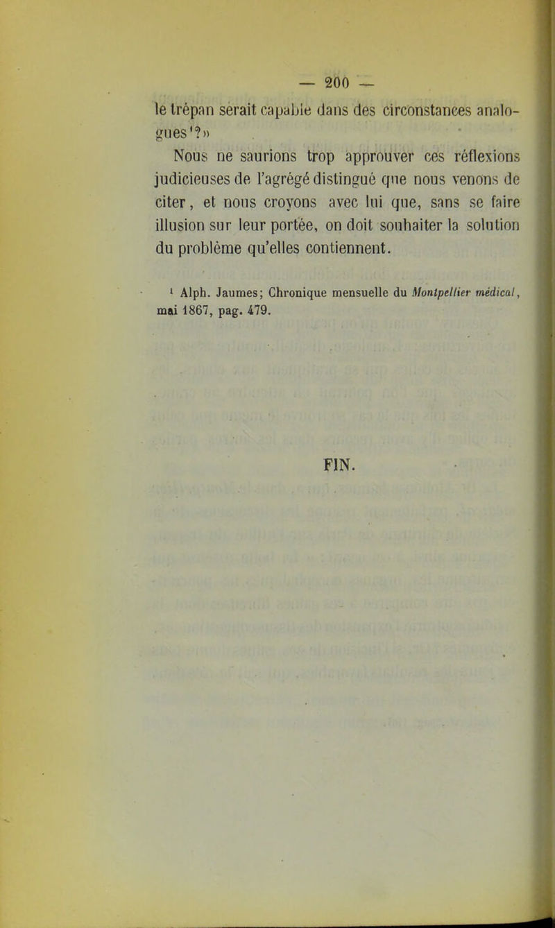 le Irépnn serait capable dans des circonstances analo- gues'?» Nous ne saurions trop approuver ces réflexions judicieuses de l'agrégé distingué que nous venons de citer, et nous croyons avec lui que, sans se faire illusion sur leur portée, on doit souhaiter la solution du problème qu'elles contiennent. ' Alph. Jaumes; Chronique mensuelle du Montpellier médical, mai 1867, pag. 479. FIN.
