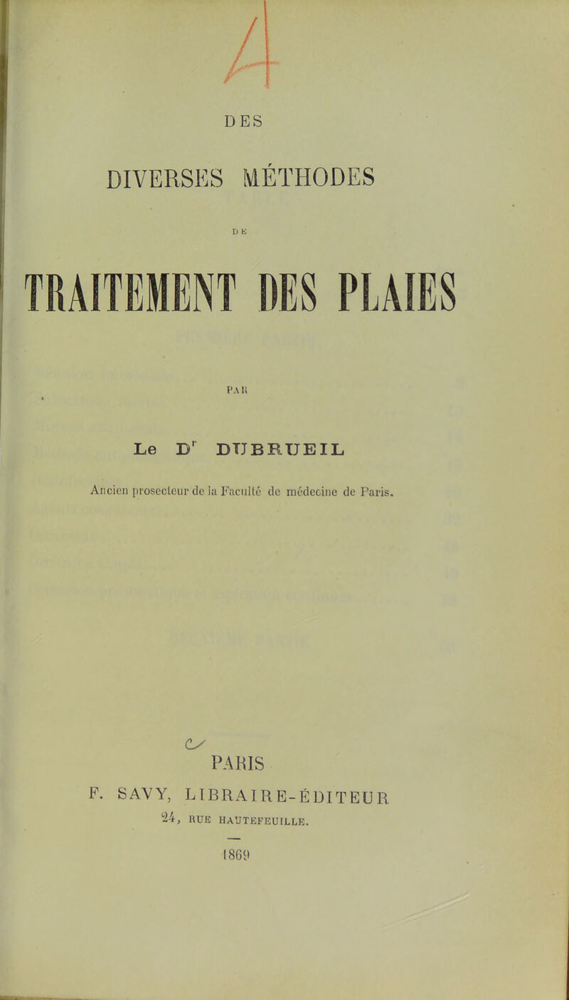 DES DIVERSES MÉTHODES D K TRAITEMENT DES PLAIES l'A n * Le D' DTJBRUE IL Ancien proseoteur de la Faculté de médecine de Paris. PARIS F. SAVY, LIBRAIRE-ÉDITEUR 24, RUE HAUTEFEUILLE. 1869