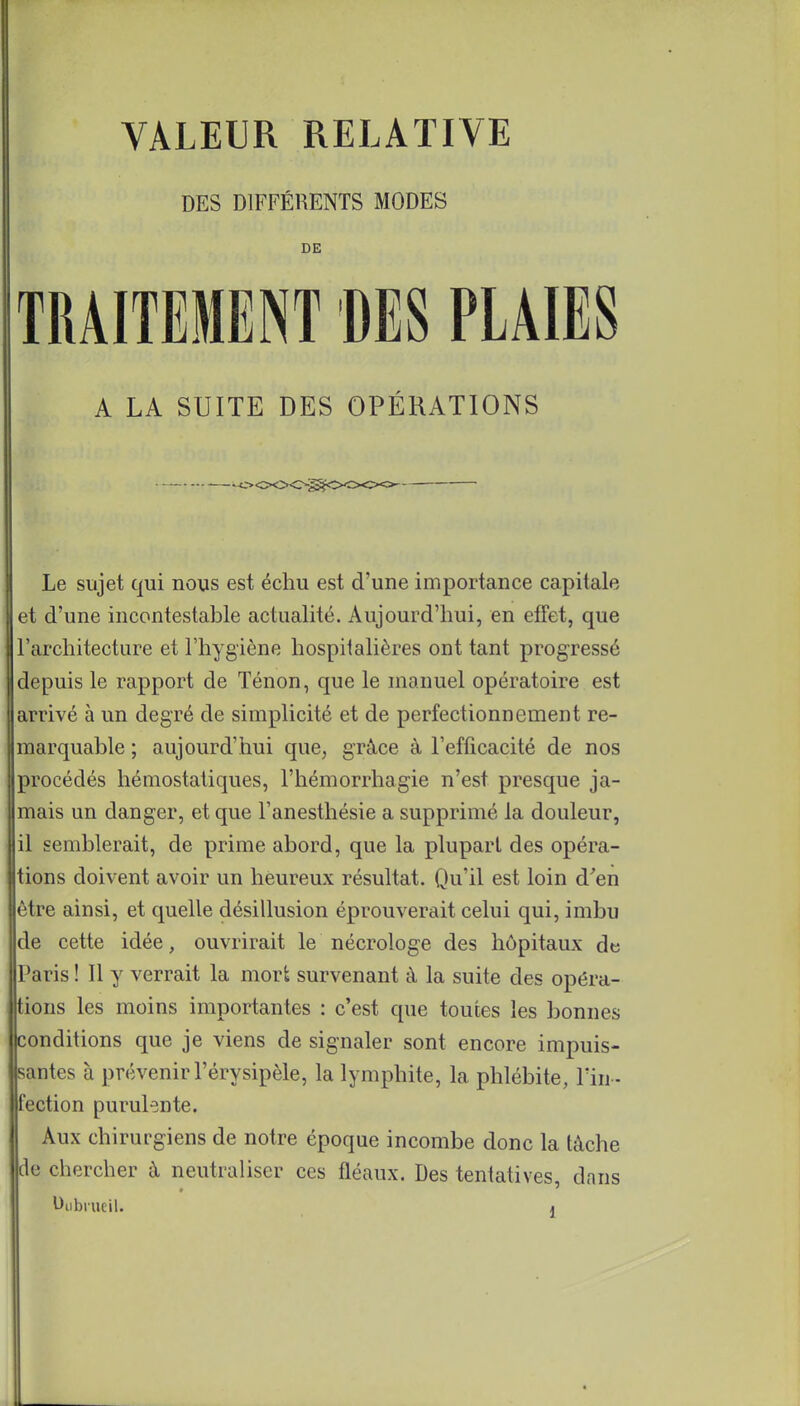 VALEUR RELATIVE DES DIFFÉRENTS MODES DE TRAITEMENT DES PLAIES A LA SUITE DES OPÉRATIONS Le sujet qui nous est échu est d'une importance capitale et d'une incontestable actualité. Aujourd'hui, en effet, que l'architecture et l'hygiène hospitalières ont tant progressé depuis le rapport de Tenon, que le manuel opératoire est arrivé à un degré de simplicité et de perfectionnement re- marquable ; aujourd'hui que, grâce à l'efficacité de nos procédés hémostatiques, l'hémorrhagie n'est presque ja- mais un danger, et que l'anesthésie a supprimé la douleur, il semblerait, de prime abord, que la plupart des opéra- tions doivent avoir un heureux résultat. Qu'il est loin d'en être ainsi, et quelle désillusion éprouverait celui qui, imbu de cette idée, ouvrirait le nécrologe des hôpitaux de Paris ! Il y verrait la mort survenant à la suite des opéra- j tions les moins importantes : c'est que toutes les bonnes conditions que je viens de signaler sont encore impuis- santes à prévenir l'érysipèle, la lymphite, la phlébite, l'in - fection purulente. Aux chirurgiens de notre époque incombe donc la tâche de chercher à neutraliser ces fléaux. Des tentatives, dans Dubrueil. »