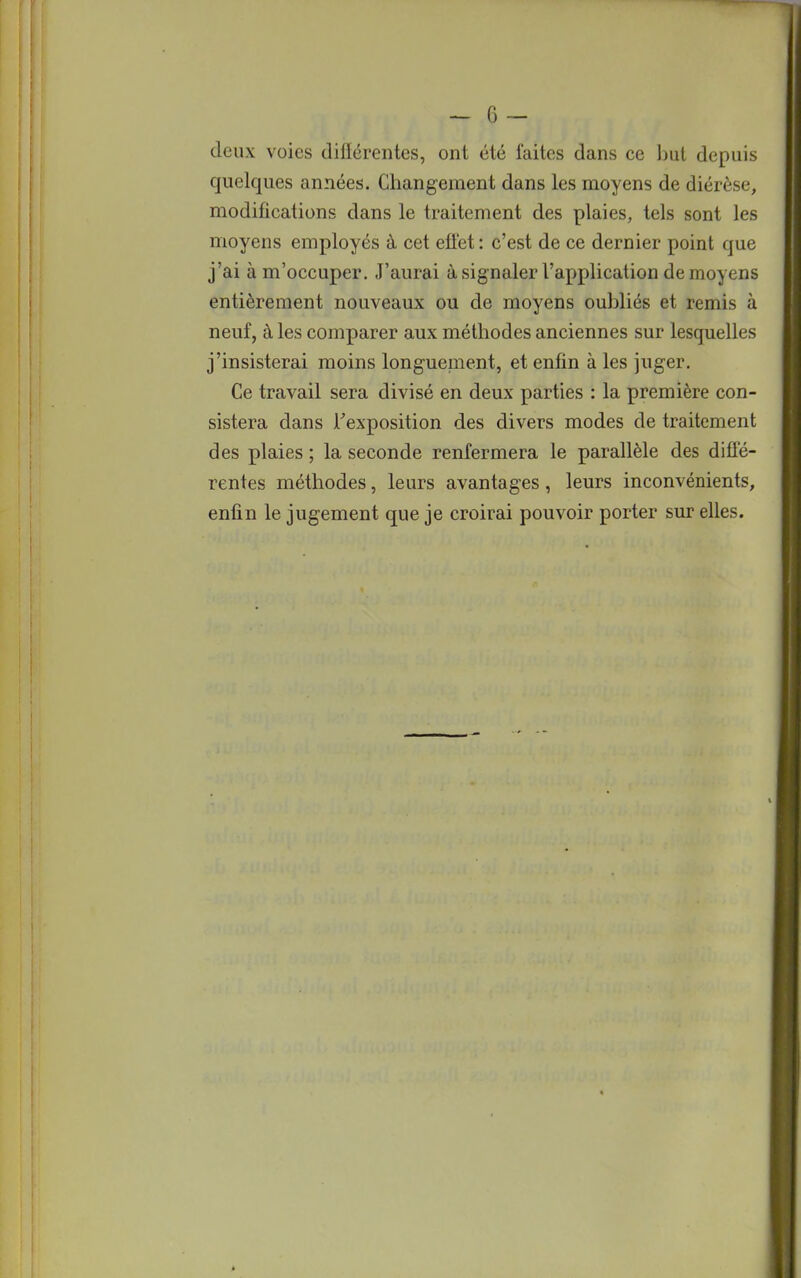 deux voies différentes, ont été faites dans ce but depuis quelques années. Changement dans les moyens de diérèse, modifications dans le traitement des plaies, tels sont les moyens employés à cet effet: c'est de ce dernier point que j'ai à m'occuper. J'aurai à signaler l'application de moyens entièrement nouveaux ou de moyens oubliés et remis à neuf, à les comparer aux méthodes anciennes sur lesquelles j'insisterai moins longuement, et enfin à les juger. Ce travail sera divisé en deux parties : la première con- sistera dans l'exposition des divers modes de traitement des plaies ; la seconde renfermera le parallèle des diffé- rentes méthodes, leurs avantages , leurs inconvénients, enfin le jugement que je croirai pouvoir porter sur elles.