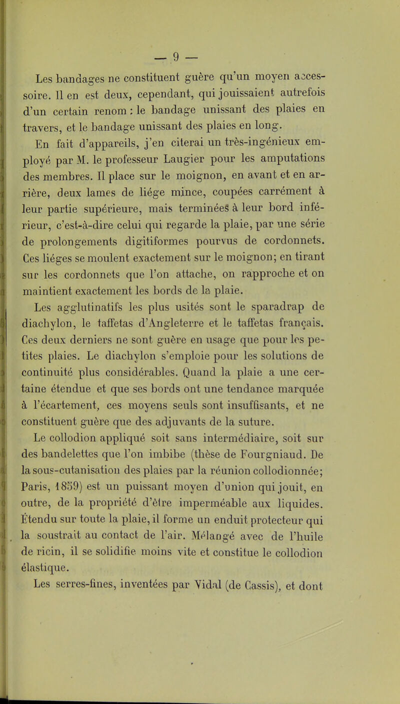 Les bandages ne constituent guère qu'un moyen acces- soire, lien est deux, cependant, qui jouissaient autrefois d'un certain renom : le bandage unissant des plaies en travers, et le bandage unissant des plaies en long. En fait d'appareils, j'en citerai un très-ingénieux em- ployé par M. le professeur Laugier pour les amputations des membres. Il place sur le moignon, en avant et en ar- rière, deux lames de liège mince, coupées carrément à leur partie supérieure, mais terminées à leur bord infé- rieur, c'est-à-dire celui qui regarde la plaie, par une série de prolongements digitiformes pourvus de cordonnets. Ces lièges se moulent exactement sur le moignon; en tirant sur les cordonnets que l'on attache, on rapproche et on maintient exactement les bords de la plaie. Les agglutinatifs les plus usités sont le sparadrap de diachylon, le taffetas d'Angleterre et le taffetas français. Ces deux derniers ne sont guère en usage que pour les pe- tites plaies. Le diachylon s'emploie pour les solutions de continuité plus considérables. Quand la plaie a une cer- taine étendue et que ses bords ont une tendance marquée à l'écartement, ces moyens seuls sont insuffisants, et ne constituent guère que des adjuvants de la suture. Le collodion appliqué soit sans intermédiaire, soit sur des bandelettes que l'on imbibe (thèse de Fourgniaud. De la sous-cutanisation des plaies par la réunion collodionnée; Paris, 1859) est un puissant moyen d'union qui jouit, en outre, de la propriété d'être imperméable aux liquides. Étendu sur toute la plaie, il forme un enduit protecteur qui la soustrait au contact de l'air. Mélangé avec de l'huile de ricin, il se solidifie moins vite et constitue le collodion élastique. Les serres-fines, inventées par Yidal (de Cassis), et dont
