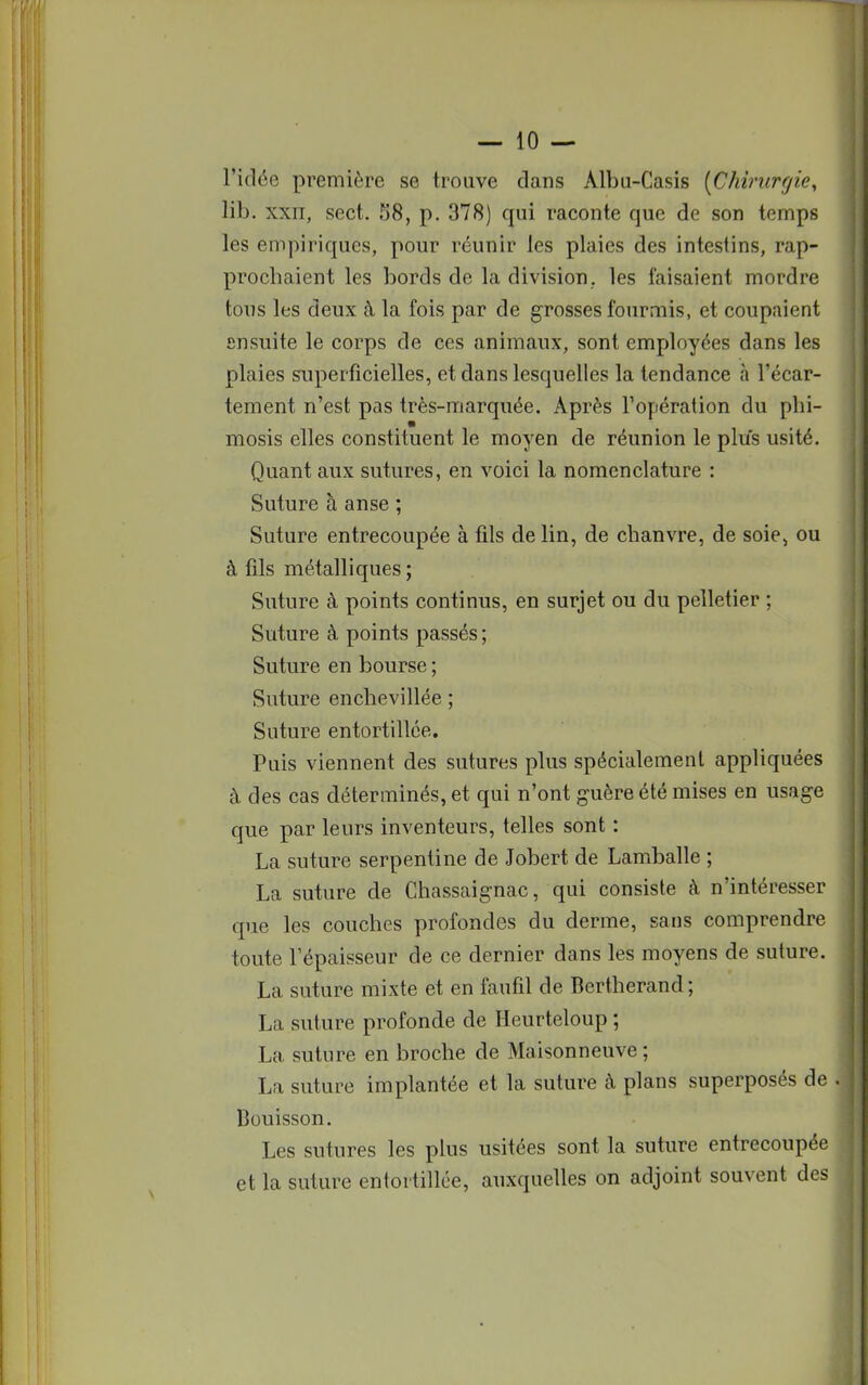 l'idée première se trouve dans Àlbu-Casis (Chirurgie, lil>. xxii, sect. !j8, p. 378) qui raconte que de son temps les empiriques, pour réunir les plaies des intestins, rap- prochaient les bords de la division, les faisaient mordre tous les deux à la fois par de grosses fourmis, et coupaient Ensuite le corps de ces animaux, sont employées dans les plaies superficielles, et dans lesquelles la tendance à l'écar- tement n'est pas très-marquée. Après l'opération du phi- mosis elles constituent le moyen de réunion le plus usité. Quant aux sutures, en voici la nomenclature : Suture à anse ; Suture entrecoupée à fils de lin, de chanvre, de soie> ou à fils métalliques; Suture à points continus, en surjet ou du pelletier ; Suture à points passés ; Suture en bourse ; Suture enchevillée ; Suture entortillée. Puis viennent des sutures plus spécialement appliquées à des cas déterminés, et qui n'ont guère été mises en usage que par leurs inventeurs, telles sont : La suture serpentine de Jobert de Lamballe ; La suture de Chassaignac, qui consiste à n'intéresser que les couches profondes du derme, sans comprendre toute l'épaisseur de ce dernier dans les moyens de suture. La suture mixte et en faufil de Bertherand; La suture profonde de Heurteloup ; La suture en broche de Maisonneuve; La suture implantée et la suture à plans superposés de I Bouisson. Les sutures les plus usitées sont la suture entrecoupée et la suture entortillée, auxquelles on adjoint souvent des