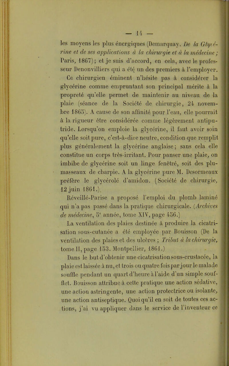les moyens les plus énergiques (Demarquay. De la Glycé- rine et de ses applications à la chirurgie et à la médecine ; Paris, 1867); et je suis d'accord, en cela, avec le profes- seur Denonvilliers qui a été un des premiers à l'employer. Ce chirurgien éminent n'hésite pas à considérer la glycérine comme empruntant son principal mérite à la propreté qu'elle permet de maintenir au niveau de la plaie (séance de la Société de chirurgie, 24 novem- bre 1865). A cause de son affinité pour l'eau, elle pourrait à la rigueur être considérée comme légèrement antipu- tride. Lorsqu'on emploie la glycérine, il faut avoir soin qu'elle soit pure, c'est-à-dit e neutre, condition que remplit plus généralement la glycérine anglaise ; sans cela elle constitue un corps très-irritant. Pour panser une plaie, on imbibe de glycérine soit un linge fenètré, soit des plu- masseaux de charpie. A la glycérine pure M. Desormeaux préfère le glycérolé d'amidon. (Société de chirurgie, 12 juin 1861.). Réveillé-Parise a proposé l'emploi du plomb laminé qui n'a pas passé dans la pratique chirurgicale. (Archives de médecine, 5e année, tome XIV, page 456.) La ventilation des plaies destinée à produire la cicatri- sation sous-cutanée a été employée par Bouisson (De la ventilation des plaies et des ulcères ; Tribut à la chirurgie, tome II, page 153. Montpellier, 186J.) Dans le but d'obtenir une cicatrisation sous-crustacée, la plaie est laissée à nu, et trois ou quatre fois par jour le malade souffle pendant un quart d'heure à l'aide d'un simple souf- flet. Bouisson attribue à cette pratique une action sédative, une action astringente, une action protectrice ou isolante, une action antiseptique. Quoiqu'il en soit de toutes ces ac- tions, j'ai vu appliquer dans le service de l'inventeur ce