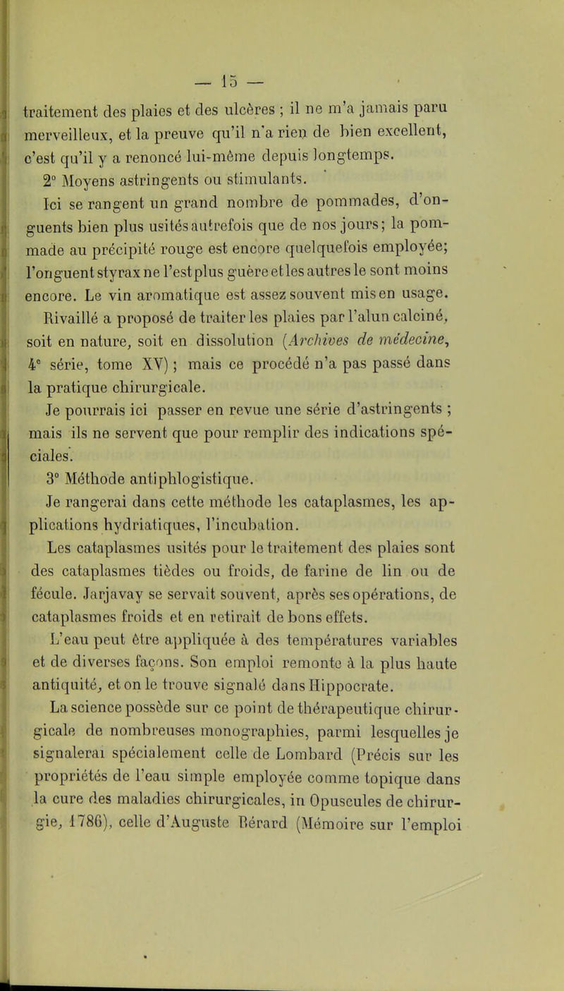 traitement des plaies et des ulcères ; il ne m'a jamais paru merveilleux, et la preuve qu'il n'a rien de bien excellent, c'est qu'il y a renoncé lui-même depuis longtemps. 2° Moyens astringents ou stimulants. Ici se rangent un grand nombre de pommades, d'on- guents bien plus usités autrefois que de nos jours; la pom- made au précipité rouge est encore quelquefois employée; l'onguent styrax ne l'est plus guère etles autres le sont moins encore. Le vin aromatique est assez souvent mis en usage. Rivaillé a proposé de traiter les plaies par l'alun calciné, soit en nature, soit en dissolution [Archives de médecine, 4e série, tome XV) ; mais ce procédé n'a pas passé dans la pratique chirurgicale. Je pourrais ici passer en revue une série d'astringents ; mais ils ne servent que pour remplir des indications spé- ciales. 3° Méthode antiphlogistique. Je rangerai dans cette méthode les cataplasmes, les ap- plications hydriatiques, l'incubation. Les cataplasmes usités pour le traitement des plaies sont des cataplasmes tièdes ou froids, de farine de lin ou de fécule. Jarjavay se servait souvent, après ses opérations, de cataplasmes froids et en retirait de bons effets. L'eau peut être appliquée à des températures variables et de diverses façons. Son emploi remonte à la plus haute antiquité, et on le trouve signalé dansllippocrate. La science possède sur ce point de thérapeutique chirur- gicale de nombreuses monographies, parmi lesquelles je signalerai spécialement celle de Lombard (Précis sur les propriétés de l'eau simple employée comme topique dans la cure des maladies chirurgicales, in Opuscules de chirur- gie, 1786), celle d'Auguste Bérard (Mémoire sur l'emploi