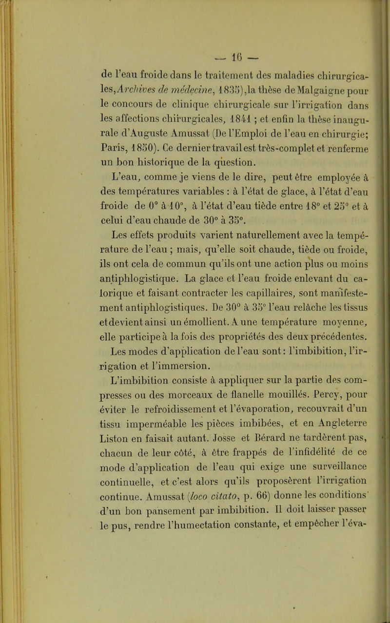 de l'eau froide dans le traitement des maladies chirurgica- les, Archives de médecine, 183.rj),la thèse deMalgaigne pour le concours de clinique chirurgicale sur l'irrigation dans les affections chirurgicales, 1841 ; et enfin la thèse inaugu- rale d'Auguste Amussat (De l'Emploi de l'eau en chirurgie; Paris, 1850). Ce dernier travail est très-complet et renferme un bon historique de la question. L'eau, comme je viens de le dire, peut être employée à des températures variables : à l'état de glace, à l'état d'eau froide de 0° à 10°, à l'état d'eau tiède entre 18° et 2o° et à celui d'eau chaude de 30° à 35°. Les effets produits varient naturellement avec la tempé- rature de l'eau ; mais, qu'elle soit chaude, tiède ou froide, ils ont cela de commun qu'ils ont une action plus ou moins antiphlogistique. La glace et l'eau froide enlevant du ca- lorique et faisant contracter les capillaires, sont manifeste- ment antiphlogistiques. De 30° à 3o° l'eau relâche les tissus et devient ainsi un émollient. Aune température moyenne, elle participe à la fois des propriétés des deux précédentes. Les modes d'application de l'eau sont: l'imbibition, l'ir- rigation et l'immersion. L'imbibition consiste à appliquer sur la partie des com- presses ou des morceaux de flanelle mouillés. Percy, pour éviter le refroidissement et l'évaporation, recouvrait d'un tissu imperméable les pièces imbibées, et en Angleterre Liston en faisait autant. Josse et Bérard ne tardèrent pas, chacun de leur côté, à être frappés de l'infidélité de ce mode d'application de l'eau qui exige une surveillance continuelle, et c'est alors qu'ils proposèrent l'irrigation continue. Amussat (loco ciiato, p. 66) donne les conditions d'un bon pansement par imbibition. Il doit laisser passer le pus, rendre l'humectation constante, et empêcher l'éva-