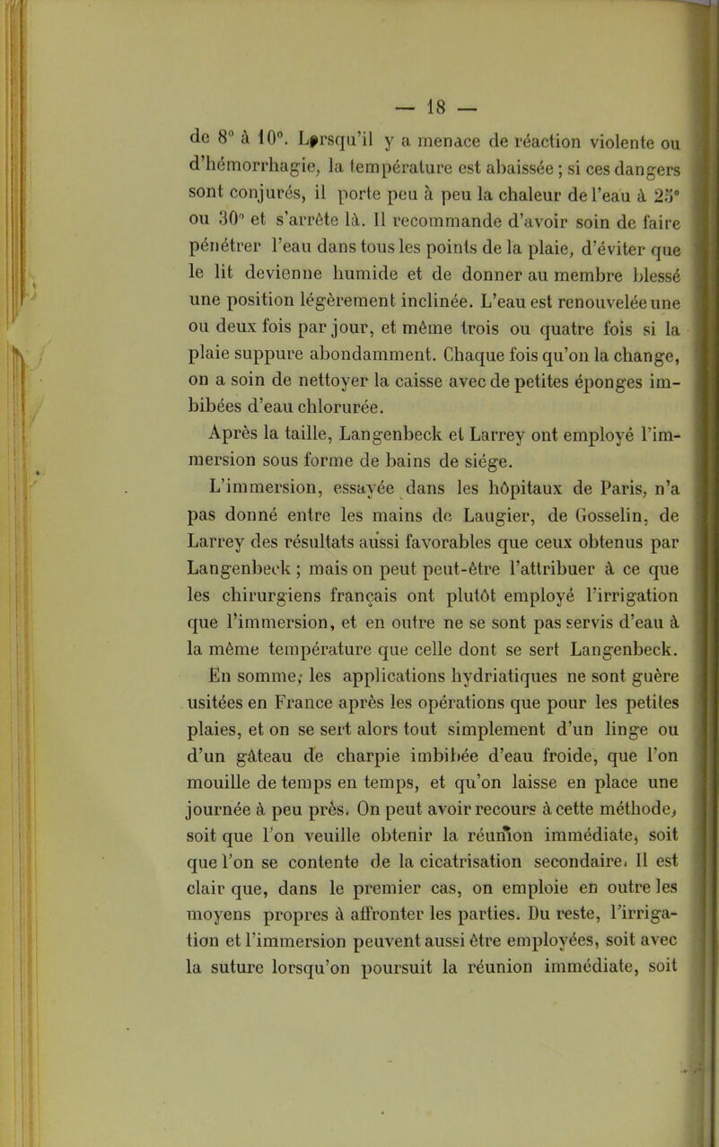 de 8° à 10°. Lorsqu'il y a menace de réaction violente ou d'hémorrhagie, la température est abaissée ; si ces dangers sont conjurés, il porte peu à peu la chaleur de l'eau à 2o° ou 30 et s'arrête là. 11 recommande d'avoir soin de faire pénétrer l'eau dans tous les points de la plaie, d'éviter que le lit devienne humide et de donner au membre blessé une position légèrement inclinée. L'eau est renouvelée une ou deux fois par jour, et même trois ou quatre fois si la plaie suppure abondamment. Chaque fois qu'on la change, on a soin de nettoyer la caisse avec de petites éponges im- bibées d'eau chlorurée. Après la taille, Langenbeck et Larrey ont employé l'im- mersion sous forme de bains de siège. L'immersion, essayée dans les hôpitaux de Paris, n'a pas donné entre les mains de Laugier, de Gosselin. de Larrey des résultats aussi favorables que ceux obtenus par Langenbeck ; mais on peut peut-être l'attribuer à ce que les chirurgiens français ont plutôt employé l'irrigation que l'immersion, et en outre ne se sont pas servis d'eau à la même température que celle dont se sert Langenbeck. En somme; les applications hydriatiques ne sont guère usitées en France après les opérations que pour les petites plaies, et on se sert alors tout simplement d'un linge ou d'un gâteau de charpie imbibée d'eau froide, que l'on mouille de temps en temps, et qu'on laisse en place une journée à peu près- On peut avoir recours à cette méthode, soit que l'on veuille obtenir la réunion immédiate, soit que l'on se contente de la cicatrisation secondaire» Il est clair que, dans le premier cas, on emploie en outre les moyens propres à affronter les parties. Du reste, l'irriga- tion et l'immersion peuvent aussi être employées, soit avec la suture lorsqu'on poursuit la réunion immédiate, soit
