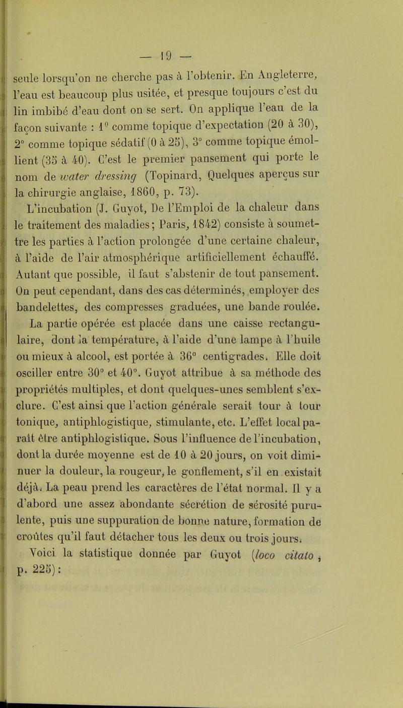 seule lorsqu'on ne cherche pas à l'obtenir. En Angleterre, l'eau est beaucoup plus usitée, et presque toujours c'est du lin imbibé d'eau dont on se sert. On applique l'eau de la façon suivante : 1° comme topique d'expectation (20 à 30), 2° comme topique sédatif (0 à 25), 3° comme topique émol- lient (35 à 40). C'est le premier pansement qui porte le nom de ivater dressing (Topinard, Quelques aperçus sur la chirurgie anglaise, 1860, p. 73). L'incubation (J. Guyot, De l'Emploi de la chaleur dans le traitement des maladies; Paris, 1842) consiste à soumet- tre les parties à l'action prolongée d'une certaine chaleur, à l'aide de l'air atmosphérique artificiellement échauffé. Autant que possible, il faut s'abstenir de tout pansement. On peut cependant, dans des cas déterminés, employer des bandelettes, des compresses graduées, une bande roulée. La partie opérée est placée dans une caisse rectangu- laire, dont ]a température, à l'aide d'une lampe à l'huile ou mieux à alcool, est portée à 36° centigrades. Elle doit osciller entre 30° et 40°. Guyot attribue à sa méthode des propriétés multiples, et dont quelques-unes semblent s'ex- clure. C'est ainsi que l'action générale serait tour à tour tonique, antiphlogistique, stimulante, etc. L'effet local pa- rait être antiphlogistique. Sous l'influence de l'incubation, dont la durée moyenne est de 10 à 20 jours, on voit dimi- nuer la douleur, la rougeur, le gonflement, s'il en existait déjà. La peau prend les caractères de l'état normal. Il y a d'abord une assez abondante sécrétion de sérosité puru- lente, puis une suppuration de bonne nature, formation de croûtes qu'il faut détacher tous les deux ou trois jours. Voici la statistique donnée par Guyot [loco citato , p. 225):
