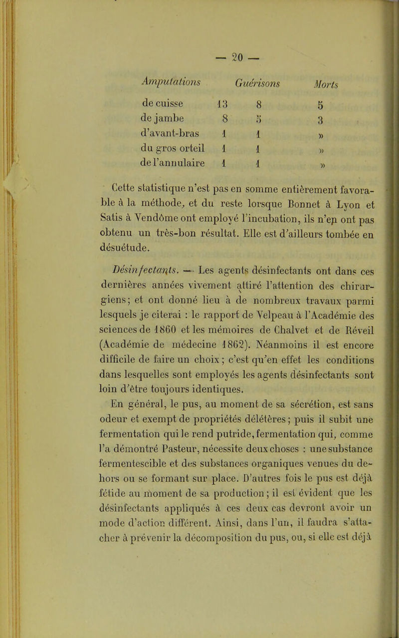 Amputations Guérisons Morts de cuisse 13 8 5 de jambe 8 .i 3 d'avant-bras 11 » du gros orteil 11 » del annulaire 11 » Cette statistique n'est pas en somme entièrement favora- ble à la méthode, et du reste lorsque Bonnet à Lyon et Satis à Vendôme ont employé l'incubation, ils n'en ont pas obtenu un très-bon résultat. Elle est d'ailleurs tombée en désuétude. Désinfectants. — Les agents désinfectants ont dans ces dernières années vivement attiré l'attention des chirur- giens; et ont donné lieu à de nombreux travaux parmi lesquels je citerai : le rapport de Yelpeau à l'Académie des sciences de 1860 et les mémoires de Chalvet et de Réveil (Académie de médecine 1862). Néanmoins il est encore difficile de faire un choix ; c'est qu'en effet les conditions dans lesquelles sont employés les agents désinfectants sont loin d'être toujours identiques. En général, le pus, au moment de sa sécrétion, est sans odeur et exempt de propriétés délétères ; puis il subit une fermentation qui le rend putride, fermentation qui, comme l'a démontré Pasteur, nécessite deux choses : une substance fermentescible et des substances organiques venues du de- hors ou se formant sur place. D'autres fois le pus est déjà fétide au moment de sa production ; il est évident que les désinfectants appliqués à ces deux cas devront avoir un mode d'aciion différent. Ainsi, dans l'un, il faudra s'atta- cher à prévenir la décomposition du pus, ou, si elle est déjà