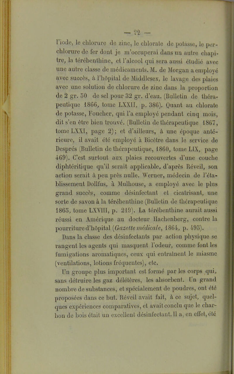00 l'iode, le chlorure de zinc, le chlorate de potasse, le por- chlorure de fer dont je m'occuperai dans un autre chapi- tre, la térébenthine, et l'alcool qui sera aussi étudié avec une autre classe de médicaments. M. de Morgan a employé avec succès, à l'hôpital de Middlesex, le lavage des plaies avec une solution de chlorure de zinc dans la proportion de 2 gr. 50 de sel pour 32 gr. d'eau. (Bulletin de théra- peutique 1866, tome LXXII, p. 386). Quant au chlorate de potasse, Foucher, qui l'a employé pendant cinq mois, dit s'en être bien trouvé. (Bulletin de thérapeutique 1867, tome LXXI, page 2); et d'ailleurs, à une époque anté- rieure, il avait été employé à Bicètre dans le service de Després (Bulletin de thérapeutique, 1860, tome LIX, page 469). C'est surtout aux plaies recouvertes d'une couche diphtéritique qu'il serait applicable, d'après Réveil, son action serait à peu près nulle. Werner, médecin de l'éta- blissement Dollfus, à Mulhouse, a employé avec le plus grand succès, comme désinfectant et cicatrisant, une sorte de savon à la térébenthine (Bulletin de thérapeutique 1865, tome LXVIII, p. 219). La térébenthine aurait aussi réussi en Amérique au docteur Hachenberg, contre la pourriture d'hôpital {Gazette médicale, 1864, p. 495). Dans la classe des désinfectants par action physique se rangent les agents qui masquent l'odeur, comme font les fumigations aromatiques, ceux qui entraînent le miasme (ventilations, lotions fréquentes), etc. Un groupe plus important est formé par les corps qui, sans détruire les gaz délétères, les absorbent. Un grand nombre de substances, et spécialement de poudres, ont été proposées dans ce but. Réveil avait fait, à ce sujet, quel- ques expériences comparatives, et avait conclu que le char- bon de bois était un excellent désinfectant. Il a, en effet, été