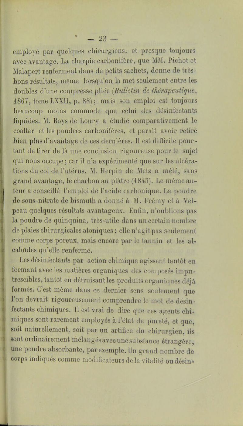 employé par quelques chirurgiens, et presque toujours avec avantage. La charpie carbonifère, que MM. Pichot et Malapert renferment dans de petits sachets, donne de très- bons résultats, même lorsqu'on la met seulement entre les doubles d'une compresse pliée {Bulletin de thérapeutique, 1867, tome LXXII, p. 88) ; mais son emploi est toujours beaucoup moins commode que celui des désinfectants liquides. M. Boys de Loury a étudié comparativement le coaltar et les poudres carbonifères, et parait avoir retiré bien plus d'avantage de ces dernières. Il est difficile pour- tant de tirer de là une conclusion rigoureuse pour le sujet qui nous occupe ; car il n'a expérimenté que sur les ulcéra- tions du col de l'utérus. M. Herpin de Metz a mêlé, sans grand avantage, le charbon au plâtre (184o). Le même au- teur a conseillé l'emploi de l'acide carbonique. La poudre de sous-nitrate de bismuth a donné à M. Frémy et à Vel- peau quelques résultats avantageux. Enfin, n'oublions pas la poudre de quinquina, très-utile dans un certain nombre de plaies chirurgicales atoniques : elle n'agit pas seulement comme corps poreux, mais encore par le tannin et les al- caloïdes qu'elle renferme. Les désinfectants par action chimique agissent tantôt en formant avec les matières organiques des composés impu- trescibles, tantôt en détruisant les produits organiques déjà formés. C'est même dans ce dernier sens seulement que l'on devrait rigoureusement comprendre le mot de désin- fectants chimiques. Il est vrai de dire que ces agents chi- miques sont rarement employés à l'état de pureté, et que, soit naturellement, soit par un artifice du chirurgien, ils sont ordinairement mélangés avec une substance étrangère, une poudre absorbante, par exemple. Un grand nombre de corps indiqués comme modificateurs de la vitalité oudésin-