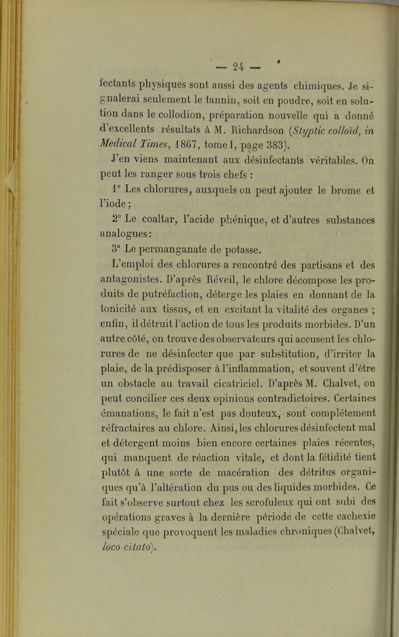 lectants physiques sont aussi des agents chimiques. Je si- gnalerai seulement le tannin, soit en poudre, soit en solu- tion dans le collodion, préparation nouvelle qui a donné d'excellents résultais à M. Richardson (Slyptic colloïd, in Médical Times, 1867, tomel, page 383). J'en viens maintenant aux désinfectants véritables. On peut les ranger sous trois chefs : 1° Les chlorures, auxquels on peut ajouter le brome et l'iode ; 2° Le coaltar, l'acide phénique, et d'autres substances analogues : 3° Le permanganate de potasse. L'emploi des chlorures a rencontré des partisans et des antagonistes. D'après Réveil, le chlore décompose les pro- duits de putréfaction, déterge les plaies en donnant de la tonicité aux tissus, et en excitant la vitalité des organes ; enfin, il détruit l'action de tous les produits morbides. D'un autre côté, on trouve des observateurs qui accusent les chlo- rures de ne désinfecter que par substitution, d'irriter la plaie, de la prédisposer à l'inflammation, et souvent d'être un obstacle au travail cicatriciel. D'après M. Chalvet, on peut concilier ces deux opinions contradictoires. Certaines émanations, le fait n'est pas douteux, sont complètement réfractaires au chlore. Ainsi, les chlorures désinfectent mal et détergent moins bien encore certaines plaies récentes, qui manquent de réaction vitale, et dont la fétidité tient plutôt à une sorte de macération des détritus organi- ques qu'à l'altération du pus ou des liquides morbides. Ce fait s'observe surtout chez les scrofuleux qui ont subi des opérations graves à la dernière période de cette cachexie spéciale que provoquent les maladies chroniques (Chalvet, loco citato).
