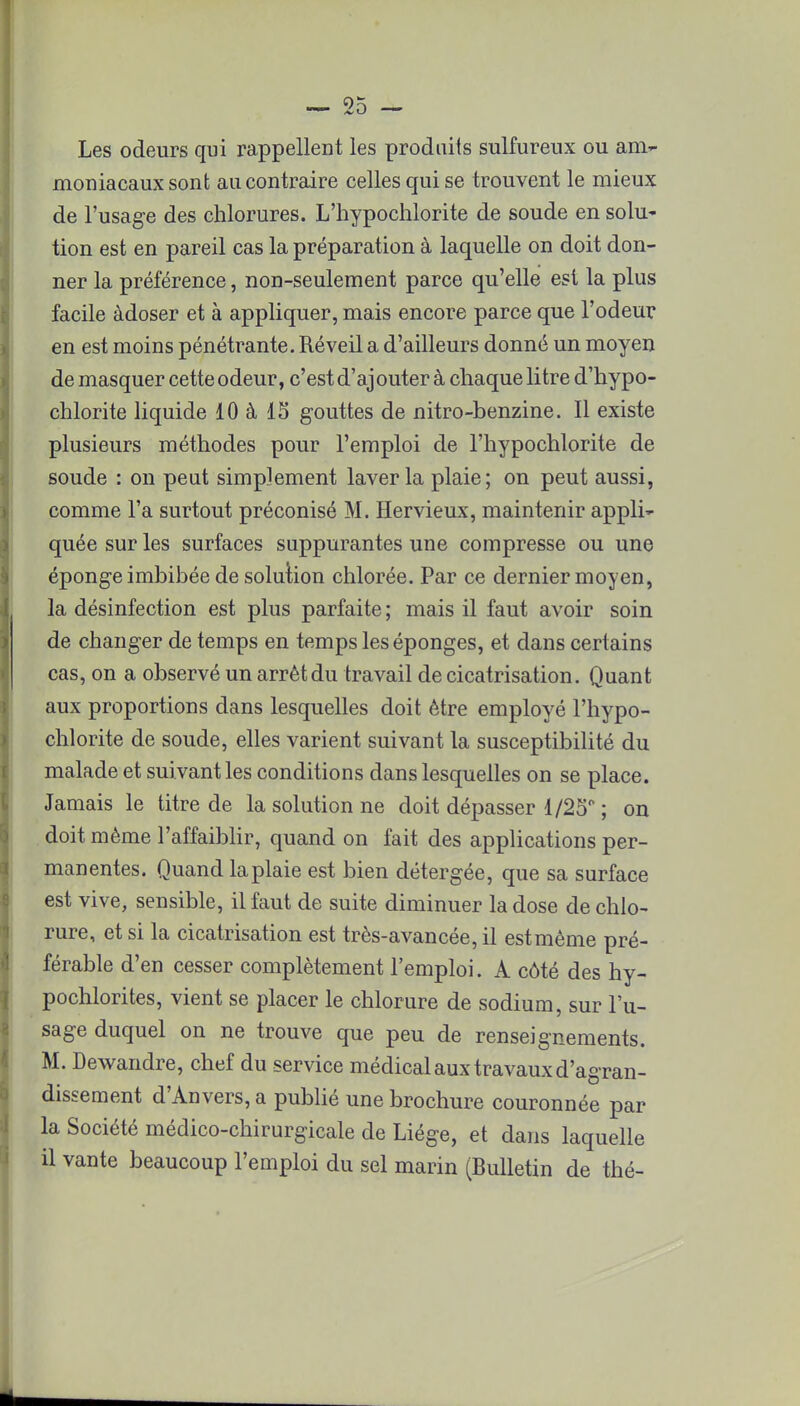 Les odeurs qui rappellent les produits sulfureux ou am- moniacaux sont au contraire celles qui se trouvent le mieux de l'usage des chlorures. L'hypochlorite de soude en solu- tion est en pareil cas la préparation à laquelle on doit don- ner la préférence, non-seulement parce qu'elle est la plus facile àdoser et à appliquer, mais encore parce que l'odeur en est moins pénétrante. Réveil a d'ailleurs donné un moyen démasquer cette odeur, c'est d'ajouter à chaque litre d'hypo- chlorite liquide 10 à 15 gouttes de nitro-benzine. Il existe plusieurs méthodes pour l'emploi de l'hypochlorite de soude : on peut simplement laver la plaie; on peut aussi, comme l'a surtout préconisé M. Hervieux, maintenir appli- quée sur les surfaces suppurantes une compresse ou une éponge imbibée de solution chlorée. Par ce dernier moyen, la désinfection est plus parfaite; mais il faut avoir soin de changer de temps en temps les éponges, et dans certains cas, on a observé un arrêt du travail de cicatrisation. Quant aux proportions dans lesquelles doit être employé l'hypo- chlorite de soude, elles varient suivant la susceptibilité du malade et suivant les conditions dans lesquelles on se place. Jamais le titre de la solution ne doit dépasser 1/25° ; on doit même l'affaiblir, quand on fait des applications per- manentes. Quand la plaie est bien détergée, que sa surface est vive, sensible, il faut de suite diminuer la dose de chlo- rure, et si la cicatrisation est très-avancée, il estmème pré- férable d'en cesser complètement l'emploi. A côté des hy- pochlorites, vient se placer le chlorure de sodium, sur l'u- sage duquel on ne trouve que peu de renseignements. M. Dewandre, chef du service médical aux travaux d'agran- dissement d'Anvers, a publié une brochure couronnée par la Société médico-chirurgicale de Liège, et dans laquelle il vante beaucoup l'emploi du sel marin (Bulletin de thé-