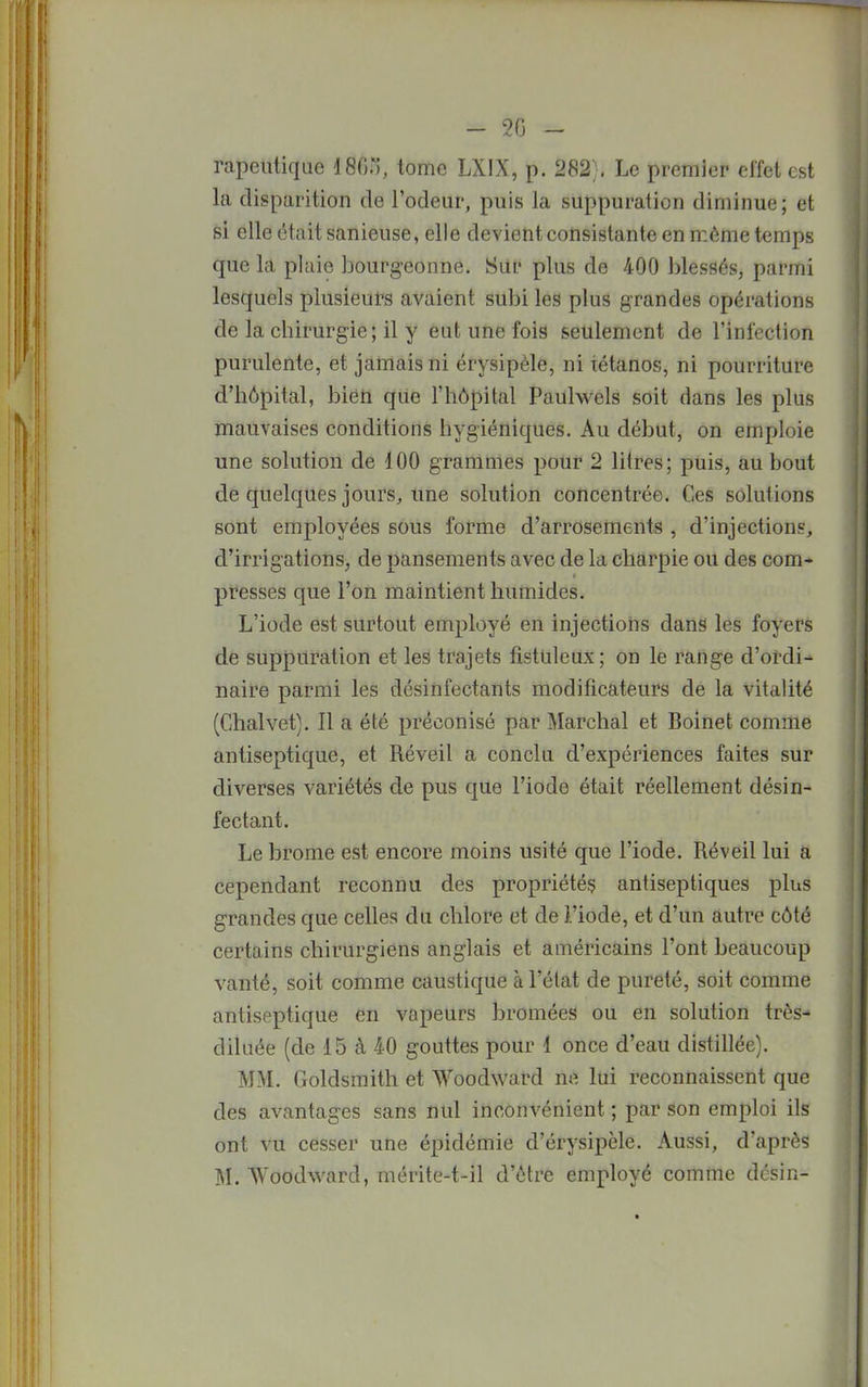 - 2G - rapeutique 180., tome LXIX, p. 282;. Le premier ei'fet est la disparition de l'odeur, puis la suppuration diminue; et si elle était sanieuse, elle devient consistante en même temps que la plaie bourgeonne. Sur plus de 400 blessés, parmi lesquels plusieurs avaient subi les plus grandes opérations de la chirurgie; il y eut une fois seulement de l'infection purulente, et jamais ni érysipèle, ni tétanos, ni pourriture d'hôpital, bien que l'hôpital Pauhvcls soit dans les plus mauvaises conditions hygiéniques. Au début, on emploie une solution de 100 grammes pour 2 litres; puis, au bout de quelques jours, une solution concentrée. Ces solutions sont employées sous forme d'arrosements , d'injections, d'irrigations, de pansements avec de la charpie ou des com- presses que l'on maintient humides. L'iode est surtout employé en injections dans les foyers de suppuration et les trajets fistuleux; on le range d'ordi-^ naire parmi les désinfectants modificateurs de la vitalité (Chalvet). Il a été préconisé par Marchai et Boinet comme antiseptique, et Réveil a conclu d'expériences faites sur diverses variétés de pus que l'iode était réellement désin- fectant. Le brome est encore moins usité que l'iode. Réveil lui a cependant reconnu des propriétés antiseptiques plus grandes que celles du chlore et de l'iode, et d'un autre côté certains chirurgiens anglais et américains l'ont beaucoup vanté, soit comme caustique à l'état de pureté, soit comme antiseptique en vapeurs bromées ou en solution très- diluée (de 15 à 40 gouttes pour 1 once d'eau distillée). MM. Goldsmith et Woodward ne lui reconnaissent que des avantages sans nul inconvénient ; par son emploi ils ont vu cesser une épidémie d'érysipèle. Aussi, d'après
