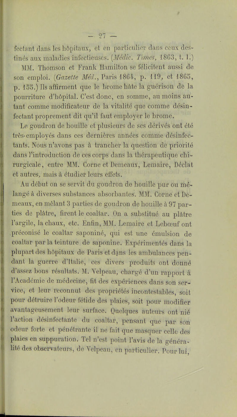 fcctant dans les hôpitaux, et en particulier dans ceux des- tinés aux maladies infectieuses. {Médic. Times, 18G3, t. 1.) MM. Thomson et Frank Hamilton se félicitent aussi de son emploi. {Gazette Méd., Paris 1864, p. 119, et 4865, p. 155.) Ils affirment que le brome hâte la guérison de la pourriture d'hôpital. C'est donc, en somme, au moins au- tant comme modificateur de la vitalité que comme désin- fectant proprement dit qu'il faut employer le brome. Le goudron de houille et plusieurs de ses dérivés ont été très-employés dans ces dernières années comme désinfec- tants. Nous n'avons pas à trancher la question de priorité dans l'introduction de ces corps dans la thérapeutique chi- rurgicale, entre MM. Corne et Demeaux, Lemaire, Déclat et autres, mais à étudier leurs effets. Au début on se servit du goudron de houille pur ou mé- langé à diverses substances absorbantes. MM. Corne et De- meaux, en mêlant 3 parties de goudron de houille à 97 par- ties de plâtre, firent le coaltar. On a substitué au plâtre l'argile, la chaux, etc. Enfin, MM. Lemaire et Lebœuf ont préconisé le coaltar saponiné, qui est une émulsion de coaltar par la teinture de saponine. Expérimentés dans la plupart des hôpitaux de Paris et dans les ambulances pen- dant la guerre d'Italie, ces divers produits ont donné d'assez bons résultats. M. Velpeau, chargé d'un rapport à l'Académie de médecine, fit des expériences dans son ser- vice, et leur reconnut des propriétés incontestables, soit pour détruire l'odeur fétide des plaies, soit pour modifier avantageusement leur surface. Quelques auteurs ont nié l'action désinfectante du coaltar, pensant que par son odeur forte et pénétrante il ne fait que masquer celle des plaies en suppuration. Tel n'est point l'avis de la généra- lité des observateurs, de Velpeau, en particulier. Pour lui,