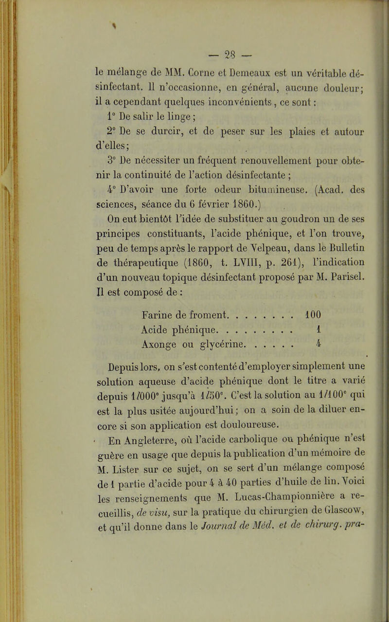 le mélange de MM. Corne et Demeaux est un véritable dé- sinfectant. 11 n'occasionne, en général, aucune douleur; il a cependant quelques inconvénients, ce sont : 1° De salir le linge ; 2° De se durcir, et de peser sur les plaies et autour d'elles ; 3° De nécessiter un fréquent renouvellement pour obte- nir la continuité de l'action désinfectante ; 4° D'avoir une forte odeur bitumineuse. (Acad. des sciences, séance du 6 février 1860.) On eut bientôt l'idée de substituer au goudron un de ses principes constituants, l'acide phénique, et l'on trouve, peu de temps après le rapport de Yelpeau, dans le Bulletin de thérapeutique (1860, t. LYIII, p. 261), l'indication d'un nouveau topique désinfectant proposé par M. Parisel. Il est composé de : Farine de froment 100 Acide phénique 1 Axonge ou glycérine 4 Depuis lors, on s'est contenté d'employer simplement une solution aqueuse d'acide phénique dont le titre a varié depuis 1/000° jusqu'à l/50e. C'est la solution au 1/1006 qui est la plus usitée aujourd'hui; on a soin de la diluer en- core si son application est douloureuse. En Angleterre, où l'acide carbolique ou phénique n'est guère en usage que depuis la publication d'un mémoire de M. Lister sur ce sujet, on se sert d'un mélange composé de 1 partie d'acide pour 4 à 40 parties d'huile de lin. Voici les renseignements que M. Lucas-Championnière a re- cueillis, de visu, sur la pratique du chirurgien de Glascow, et qu'il donne dans le Journal de Mëd. et de chirurg. pra-