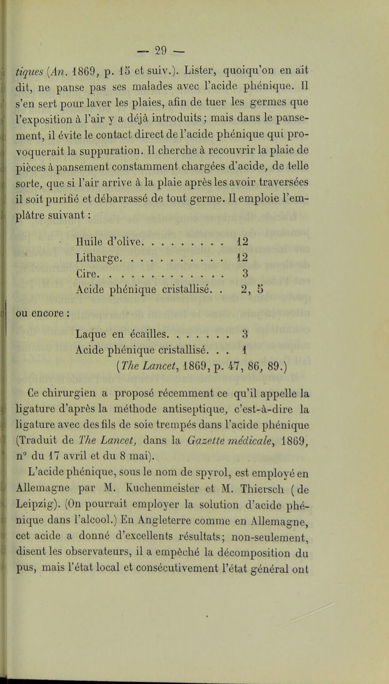 tiques (An. 1869, p. 15 et suiv.). Lister, quoiqu'on en ait dit, ne panse pas ses malades avec l'acide phénique. Il s'en sert pour laver les plaies, afin de tuer les germes que l'exposition à l'air y a déjà introduits ; mais dans le panse- ment, il évite le contact direct de l'acide phénique qui pro- voquerait la suppuration. Il cherche à recouvrir la plaie de pièces à pansement constamment chargées d'acide, de telle sorte, que si l'air arrive à la plaie après les avoir traversées il soit purifié et débarrassé de tout germe. Il emploie l'em- plâtre suivant : Huile d'olive 12 Litharge 12 Cire 3 Acide phénique cristallisé. . 2, 5 ou encore : Laque en écailles 3 Acide phénique cristallisé. . . 1 (The Lancet, 1869, p. 47, 86, 89.) Ce chirurgien a proposé récemment ce qu'il appelle la ligature d'après la méthode antiseptique, c'est-à-dire la ligature avec des fils de soie trempés dans l'acide phénique (Traduit de The Lancet, dans la Gazette médicale, 1869, n° du 17 avril et du 8 mai). L'acide phénique, sous le nom de spyrol, est employé en Allemagne par M. Kuchenmeister et M. Thiersch (de Leipzig). (On pourrait employer la solution d'acide phé- nique dans l'alcool.) En Angleterre comme en Allemagne, cet acide a donné d'excellents résultats; non-seulement, disent les observateurs, il a empêché la décomposition du pus, mais l'état local et consécutivement l'état général ont