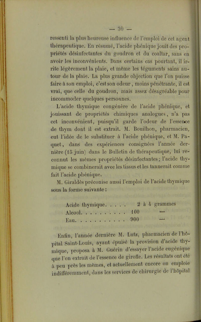 ressenti la plus heureuse influence de l'emploi de cet agent thérapeutique. En résumé, l'acide phénique jouit des pro- priétés désinfectantes du goudron et du coaltar, sans en avoir les inconvénients. Dans certains cas pourtant, il ir- rite légèrement la plaie, et même les téguments sains au- tour de la plaie. La plus grande objection que l'on puisse faire à son emploi, c'est son odeur, moins pénétrante, il est vrai, que celle du goudron, mais assez désagréable pour incommoder quelques personnes. L'acide thymique congénère de l'acide phénique, et jouissant de propriétés chimiques analogues, n'a pas cet inconvénient, puisqu'il garde l'odeur de l'essence de thym dont il est extrait. M. Bouilhon, pharmacien, eut l'idée de le substituer à l'acide phénique, et M. Pa- quet , dans des expériences consignées l'année der- nière (15 juin) dans le Bulletin de thérapeutique, lui re- connut les mêmes propriétés désinfectantes; l'acide thy- mique se combinerait avec les tissus et les tannerait comme fait l'acide phénique. M. Giraldès préconise aussi l'emploi de l'acide thymique sous la forme suivante : Acide thymique 2 à 4 grammes Alcool 100 — Eau 900 — Enfin, l'année dernière M. Lutz, pharmacien de l'hô- pital Saint-Louis, ayant épuisé la provision d'acide thy- mique, proposa à M. Guérin d'essayer l'acide eugénique que l'on extrait de l'essence de girofle. Les résultats ont été à peu près les mêmes, et actuellement encore on emploie indifféremment, dans les services de chirurgie de l'hôpital