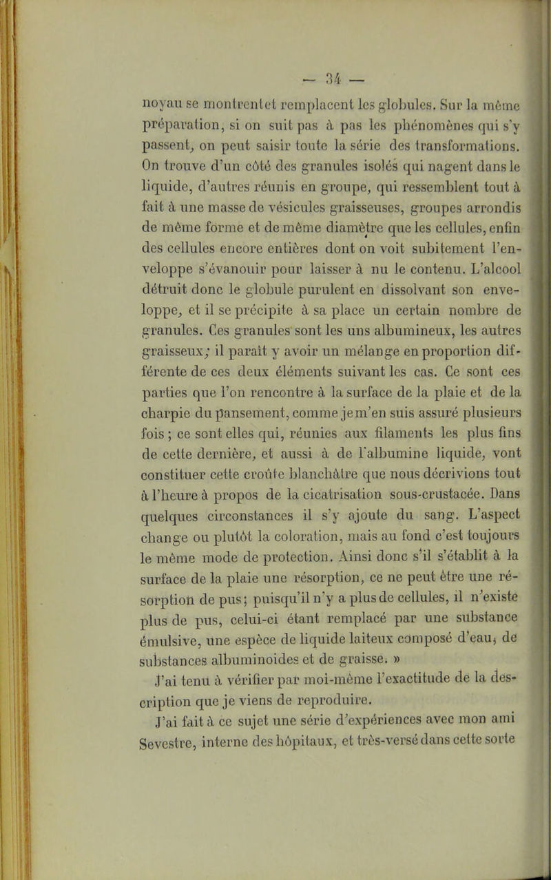 noyau se montrcnlct remplacent les globules. Sur la même préparation, si on suit pas a. pas les phénomènes qui s'y passent, on peut saisir toute la série des transformations. On trouve d'un côté des granules isolés qui nagent dans le liquide, d'autres réunis en groupe, qui ressemblent tout à fait à une masse de vésicules graisseuses, groupes arrondis de même forme et de même diamètre que les cellules, enfin des cellules encore entières dont on voit subitement l'en- veloppe s'évanouir pour laisser à nu le contenu. L'alcool détruit donc le globule purulent en dissolvant son enve- loppe, et il se précipite à sa place un certain nombre de granules. Ces granules sont les uns albumineux, les autres graisseux; il parait y avoir un mélange en proportion dif- férente de ces deux éléments suivant les cas. Ce sont ces parties que l'on rencontre à la surface de la plaie et de la charpie du pansement, comme jem'en suis assuré plusieurs fois ; ce sont elles qui, réunies aux filaments les plus fins de cette dernière, et aussi à de l'albumine liquide, vont constituer cette croûte blanchâtre que nous décrivions tout à l'heure à propos de la cicatrisation sous-crustacée. Dans quelques circonstances il s'y ajoute du sang. L'aspect change ou plutôt la coloration, mais au fond c'est toujours le même mode de protection. Ainsi donc s'il s'établit à la surface de la plaie une résorption, ce ne peut être une ré- sorption de pus; puisqu'il n'y a plus de cellules, il n'existe plus de pus, celui-ci étant remplacé par une substance émulsive, une espèce de liquide laiteux composé d'eau, de suÎDstances albuminoides et de graisse. » j'ai tenu à vérifier par moi-même l'exactitude de la des- cription que je viens de reproduire. J'ai fait à ce sujet une série d'expériences avec mon ami Sevcstre, interne des hôpitaux, et très-versé dans celte sorte