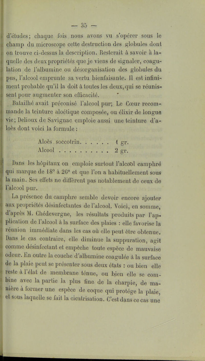 d'études; chaque Ibis nous avons vu s'opérer sous le champ du microscope cette destruction des globules dont on trouve ci-dessus la description. Resterait à savoir à la- quelle des deux propriétés que je viens de signaler, coagu- lation de l'albumine ou désorganisation des globules du pus, l'alcool emprunte sa vertu bienfaisante. Il est infini- ment probable qu'il la doit à toutes les deux, qui se réunis- sent pour augmenter son efficacité. Batailhé avait préconisé l'alcool pur; Le Cœur recom- mande la teinture aloétique composée, ou élixir de longue vie ; Delioux de Savignac emploie aussi une teinture d'a- loès dont voici la formule : Aloès , soccotrin I gr. Alcool 2 gr. Dans les hôpitaux on emploie surtout l'alcool camphré qui marque de 18° à 20° et que l'on a habituellement sous la main. Ses effets ne diffèrent pas notablement de ceux de l'alcool pur. La présence du camphre semble devoir encore ajouter aux propriétés désinfectantes de l'alcool. Voici, en somme, d'après M. Chédevergne, les résultats produits par l'ap- plication de l'alcool à la surface des plaies : elle favorise la réunion immédiate dans les cas où elle peut être obtenue. Dans le cas contraire, elle diminue la suppuration, agit comme désinfectant et empêche toute espèce de mauvaise odeur. En outre la couche d albumine coagulée à la surface de la plaie peut se présenter sous deux états : ou bien elle reste à l'élat de membrane ténue, ou bien elle se com- bine avec la partie la plus fine de la charpie, de ma- nière à former une espèce de coque qui protège la plaie, et sous laquelle se fait la cicatrisation. C'est dans ce cas une' 1