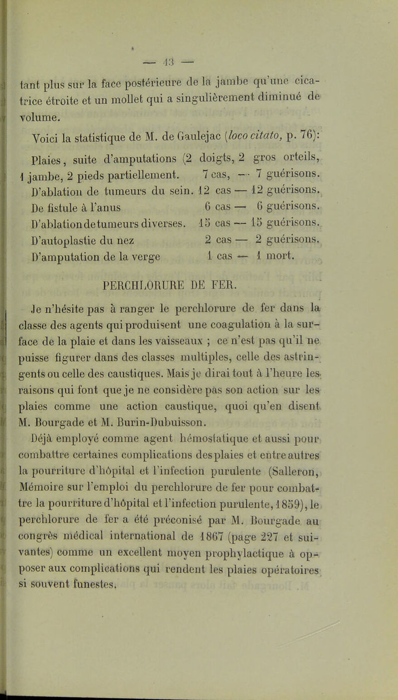 tant plus sur la face postérieure de la jambe qu'une cica- trice étroite et un mollet qui a singulièrement diminué de volume. Voici la statistique de M. de Gaulejac [lococitato, p. 76): Plaies, suite d'amputations (2 doigts, 2 gros orteils, \ jambe, 2 pieds partiellement. 7 cas, — 7 guérisons. D'ablation de tumeurs du sein. 12 cas — 12 guérisons. De fistule à l'anus 6 cas — 6 guérisons. D'ablation de tumeurs diverses. 15 cas — 15 guérisons. D'autoplastie du nez 2 cas — 2 guérisons. D'amputation de la verge 1 cas — { mort, PERCHLORURE DE FER. Je n'bésite pas à ranger le perchlorure de fer dans la classe des agents qui produisent une coagulation à la sur- face de la plaie et dans les vaisseaux ; ce n'est pas qu'il ne puisse figurer dans des classes multiples, celle des astrin- gents ou celle des caustiques. Mais je dirai tout à l'heure les- raisons qui font que je ne considère pas son action sur les plaies comme une action caustique, quoi qu'en disent M. Bourgade et M. Burin-Dubuisson. Déjà employé comme agent hémostatique et aussi pour combattre certaines complications des plaies et entre autres la pourriture d'hôpital et l'infection purulente (Salleron, Mémoire sur l'emploi du perchlorure de fer pour combat- tre la pourriture d'hôpital et l'infection purulente, 1859), le perchlorure de fer a été préconisé par M. Bourgade au congrès médical international de 1867 (page 227 et sui- vantes) comme un excellent moyen prophylactique à op- poser aux complications qui rendent les plaies opératoires si souvent funestes.