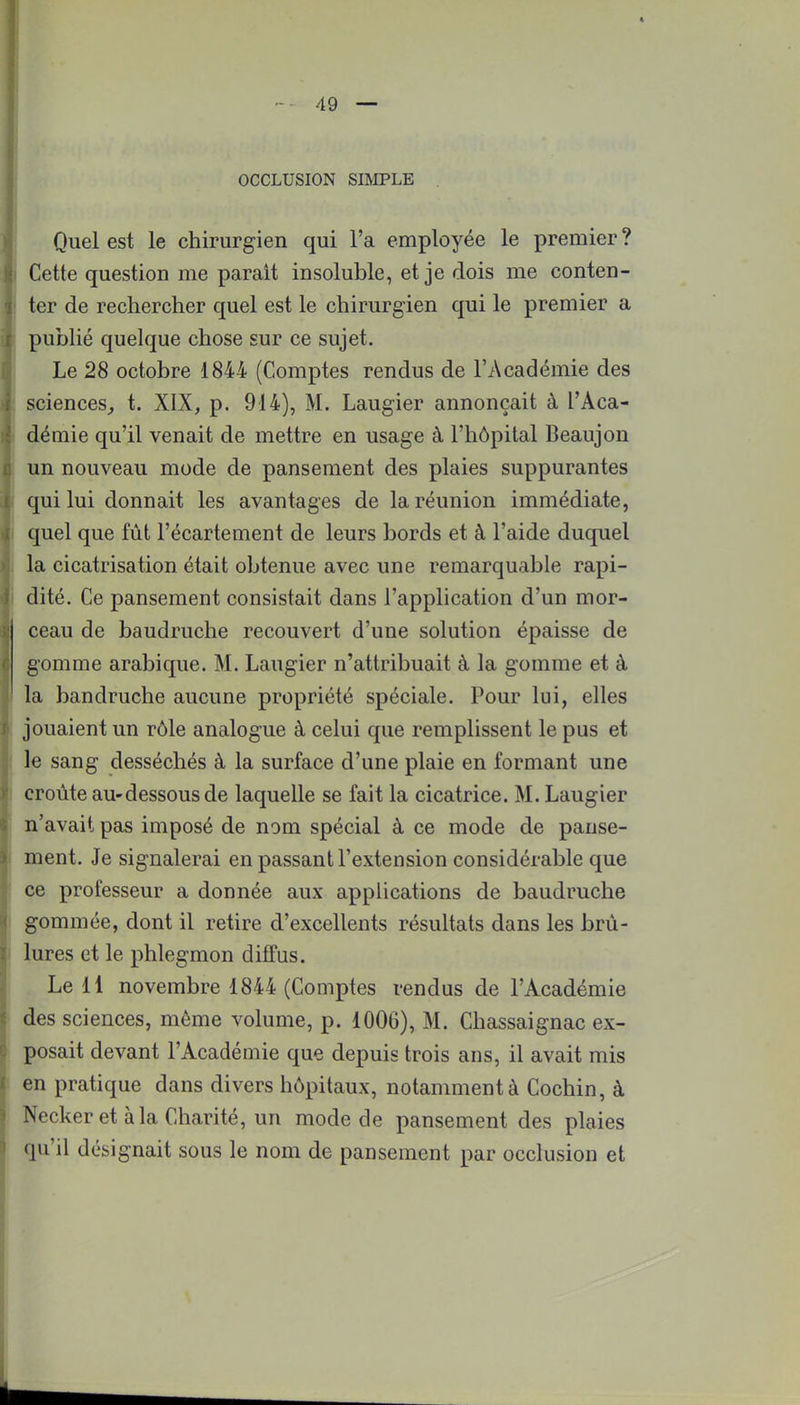 I 49 — OCCLUSION SIMPLE Quel est le chirurgien qui l'a employée le premier ? Cette question me parait insoluble, et je dois me conten- ter de rechercher quel est le chirurgien qui le premier a publié quelque chose sur ce sujet. Le 28 octobre 1844 (Comptes rendus de l'Académie des r sciences, t. XIX, p. 914), M. Laugier annonçait à l'Aca- démie qu'il venait de mettre en usage à l'hôpital Beaujon un nouveau mode de pansement des plaies suppurantes qui lui donnait les avantages de la réunion immédiate, quel que fût l'écartement de leurs bords et à l'aide duquel la cicatrisation était obtenue avec une remarquable rapi- dité. Ce pansement consistait dans l'application d'un mor- ceau de baudruche recouvert d'une solution épaisse de gomme arabique. M. Laugier n'attribuait à la gomme et à la bandruche aucune propriété spéciale. Pour lui, elles jouaient un rôle analogue à celui que remplissent le pus et le sang desséchés à la surface d'une plaie en formant une croûte au-dessous de laquelle se fait la cicatrice. M. Laugier n'avait pas imposé de nom spécial à ce mode de panse- i ment. Je signalerai en passant l'extension considérable que ce professeur a donnée aux applications de baudruche gommée, dont il retire d'excellents résultats dans les brû- lures et le phlegmon diffus. Le 11 novembre 1844 (Comptes rendus de l'Académie des sciences, même volume, p. 1006), M. Chassaignac ex- posait devant l'Académie que depuis trois ans, il avait mis en pratique dans divers hôpitaux, notamment à Cochin, à Necker et à la Charité, un mode de pansement des plaies qu'il désignait sous le nom de pansement par occlusion et