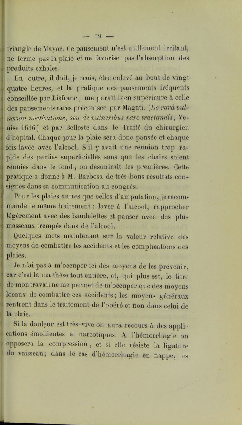 triangle de Mayor. Ce pansement n'est nullement irritant^ ne ferme pas la plaie et ne favorise pas l'absorption des produits exhalés. En outre, il doit, je crois, être enlevé au bout de vingt quatre heures, et la pratique des pansements fréquents conseillée par Lisfranc, me parait bien supérieure à celle des pansements rares préconisée par Magati. [De rarà vul- nerum medicatione, seu de vulneribus raro tractandis, Ve- nise 1616) et par Belloste dans le Traité du chirurgien d'hôpital. Chaque jour la plaie sera donc pansée et chaque fois lavée avec l'alcool. S'il y avait une réunion trop ra- pide des parties superficielles sans que les chairs soient réunies dans le fond , on désunirait les premières. Cette pratique a donné à M. Barbosa de très-bons résultats con- signés dans sa communication au congrès* Pour les plaies autres que celles d'amputation, je recom- mande le même traitement : laver à l'alcool, rapprocher légèrement avec des bandelettes et panser avec des plu- masseaux trempés dans de l'alcool. Quelques mots maintenant sur la valeur relative des moyens de combattre les accidents et les complications des plaies. Je n'ai pas à m'occuper ici des moyens de les prévenir, car c'est la ma thèse tout entière, et, qui plus est, le titre de mon travail ne me permet de m'occuper que des moyens locaux de combattre ces accidents; les moyens généraux rentrent dans le traitement de l'opéré et non dans celui de la plaie. Si la douleur est très-vive on aura recours à des appli ■ cations émollientes et narcotiques. A l'hémorrhagie on opposera la compression , et si elle résiste la ligature du vaisseau; dans le cas d'hémorrhagie en nappe, les