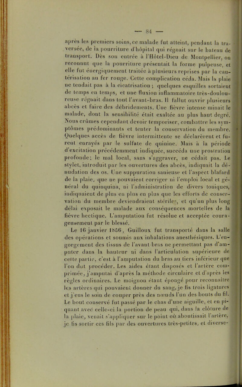après les premiers soins, ce malade fut atteint, pendant la ii n- versée, de la pourriture d'hôpital qui régnait sur le bateau de transport. Dès son entrée à l'Hôtel-Dieu de Montpellier, on reconnut que la pourriture présentait la forme pulpeuse, et elle fut énergiquement traitée à plusieurs reprises par la cau- térisation au fer rouge. Cette complication céda. Mais la plaie ne tendait pas à la cicatrisation ; quelques esquilles sortaient de temps en temps, et une fluxion inflammatoire très-doulou- reuse régoait dans tout l'avanl-bras. Il fallut ouvrir plusieurs abcès et faire des débridemenls. Une fièvre intense minait le malade, dont la sensibilité était exaltée au plus haut degré. Nous crûmes cependant devoir temporiser, combattre les sym- ptômes prédominants et tenter la conservation du membre. Quelques accès de fièvre intermittente se déclarèrent et Cu- rent enrayés par le sulfate de quinine. Mais à la période d'excitation précédemment indiquée, succéda une prostration profonde; le mal local, sans s'aggraver, ne cédait pas. Le stylet, introduit par les ouvertures des abcès, indiquait la dé- nudalion des os. Une suppuration sanieuse et l'aspect blafard de la plaie, que ne pouvaient corriger ni l'emploi local et gé- néral du quinquina, ni l'administration de divers toniques, indiquaient de plus en plus en plus que les efforts de conser- vation du membre deviendraient stérile, et qu'un plus long délai exposait le malade aux conséquences mortelles de la fièvre hectique. L'amputation fut résolue et acceptée coura- geusement par le blessé. Le 16 janvier lb56, Guilloux fut transporté dans la salle des opérations et soumis aux inhalations aneslhésiques. L'en- gorgement des tissus de l'avant bras ne permettant pas d'am- puter clans la hauteur ni dans l'articulation supérieure de celle partie, c'est à l'amputation du bras au tiers inférieur que l'on dut procéder. Les aides étant disposés et l'artère com- primée, j'amputai d'après la méthode circulaire et d'après les règles ordinaires. Le moignon étant épongé pour reeonnailrc les artères qui pouvaient donner du sang, je fis trois ligatures et j'eus le soin de couper près des nœuds l'un des bouts du fil. Le bout conservé fut passé par le chas d'une aiguille, et en pi- quant avec celle-ci la portion de peau qui, dans la clôture de la plaie, venait s'appliquer sur le point où aboutissait l'artère, je lis sortir ces fils par des ouvertures très-petites, et diverse-
